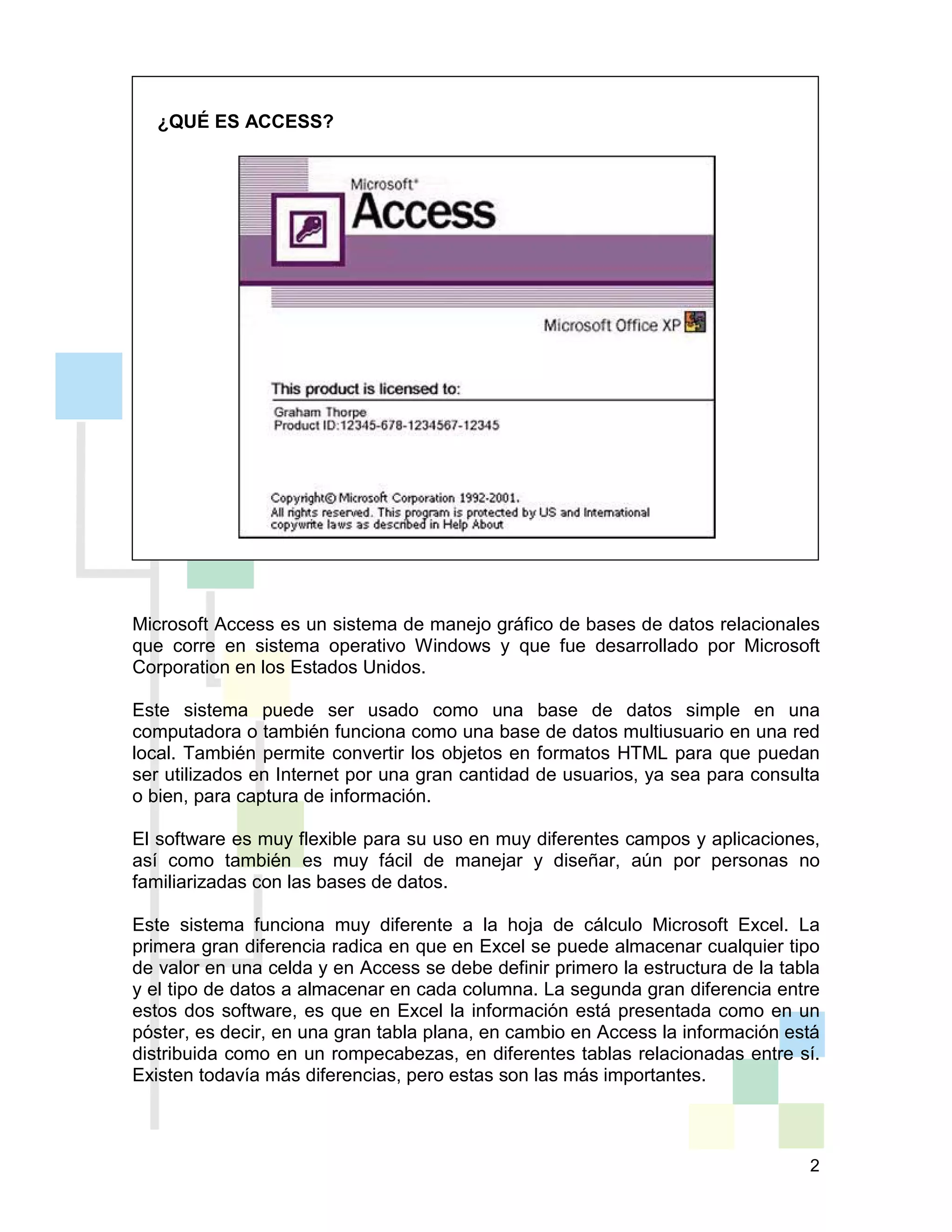 2
Microsoft Access es un sistema de manejo gráfico de bases de datos relacionales
que corre en sistema operativo Windows y que fue desarrollado por Microsoft
Corporation en los Estados Unidos.
Este sistema puede ser usado como una base de datos simple en una
computadora o también funciona como una base de datos multiusuario en una red
local. También permite convertir los objetos en formatos HTML para que puedan
ser utilizados en Internet por una gran cantidad de usuarios, ya sea para consulta
o bien, para captura de información.
El software es muy flexible para su uso en muy diferentes campos y aplicaciones,
así como también es muy fácil de manejar y diseñar, aún por personas no
familiarizadas con las bases de datos.
Este sistema funciona muy diferente a la hoja de cálculo Microsoft Excel. La
primera gran diferencia radica en que en Excel se puede almacenar cualquier tipo
de valor en una celda y en Access se debe definir primero la estructura de la tabla
y el tipo de datos a almacenar en cada columna. La segunda gran diferencia entre
estos dos software, es que en Excel la información está presentada como en un
póster, es decir, en una gran tabla plana, en cambio en Access la información está
distribuida como en un rompecabezas, en diferentes tablas relacionadas entre sí.
Existen todavía más diferencias, pero estas son las más importantes.
¿QUÉ ES ACCESS?
 
