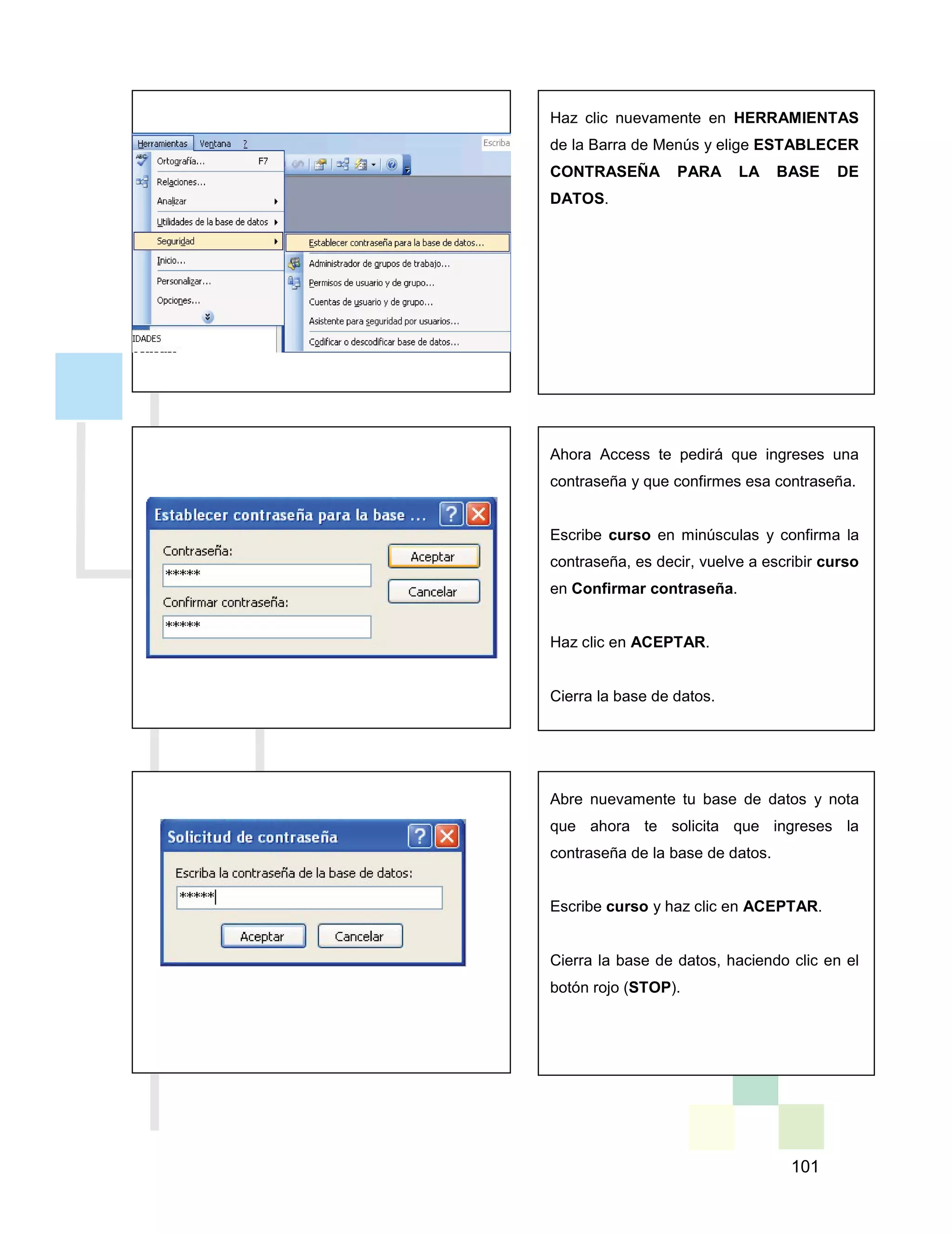 101
Haz clic nuevamente en HERRAMIENTAS
de la Barra de Menús y elige ESTABLECER
CONTRASEÑA PARA LA BASE DE
DATOS.
Ahora Access te pedirá que ingreses una
contraseña y que confirmes esa contraseña.
Escribe curso en minúsculas y confirma la
contraseña, es decir, vuelve a escribir curso
en Confirmar contraseña.
Haz clic en ACEPTAR.
Cierra la base de datos.
Abre nuevamente tu base de datos y nota
que ahora te solicita que ingreses la
contraseña de la base de datos.
Escribe curso y haz clic en ACEPTAR.
Cierra la base de datos, haciendo clic en el
botón rojo (STOP).
 