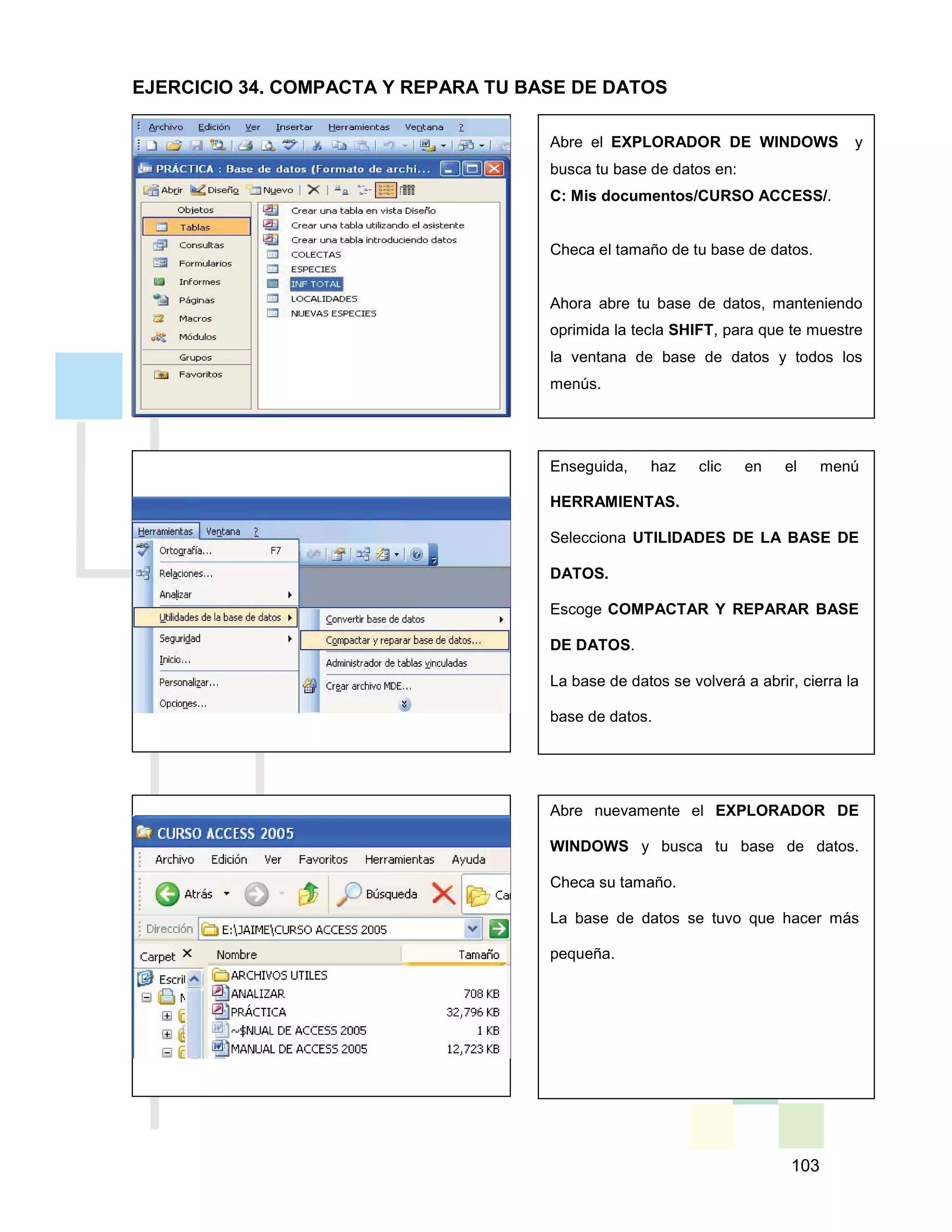 103
Abre el EXPLORADOR DE WINDOWS y
busca tu base de datos en:
C: Mis documentos/CURSO ACCESS/.
Checa el tamaño de tu base de datos.
Ahora abre tu base de datos, manteniendo
oprimida la tecla SHIFT, para que te muestre
la ventana de base de datos y todos los
menús.
Enseguida, haz clic en el menú
HERRAMIENTAS.
Selecciona UTILIDADES DE LA BASE DE
DATOS.
Escoge COMPACTAR Y REPARAR BASE
DE DATOS.
La base de datos se volverá a abrir, cierra la
base de datos.
Abre nuevamente el EXPLORADOR DE
WINDOWS y busca tu base de datos.
Checa su tamaño.
La base de datos se tuvo que hacer más
pequeña.
EJERCICIO 34. COMPACTA Y REPARA TU BASE DE DATOS
 