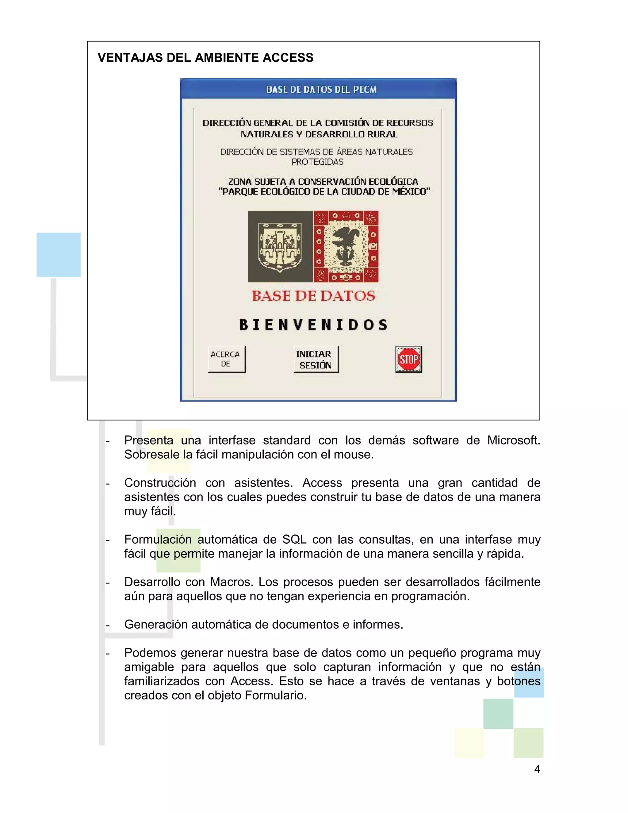 4
VENTAJAS DEL AMBIENTE ACCESS
- Presenta una interfase standard con los demás software de Microsoft.
Sobresale la fácil manipulación con el mouse.
- Construcción con asistentes. Access presenta una gran cantidad de
asistentes con los cuales puedes construir tu base de datos de una manera
muy fácil.
- Formulación automática de SQL con las consultas, en una interfase muy
fácil que permite manejar la información de una manera sencilla y rápida.
- Desarrollo con Macros. Los procesos pueden ser desarrollados fácilmente
aún para aquellos que no tengan experiencia en programación.
- Generación automática de documentos e informes.
- Podemos generar nuestra base de datos como un pequeño programa muy
amigable para aquellos que solo capturan información y que no están
familiarizados con Access. Esto se hace a través de ventanas y botones
creados con el objeto Formulario.
 