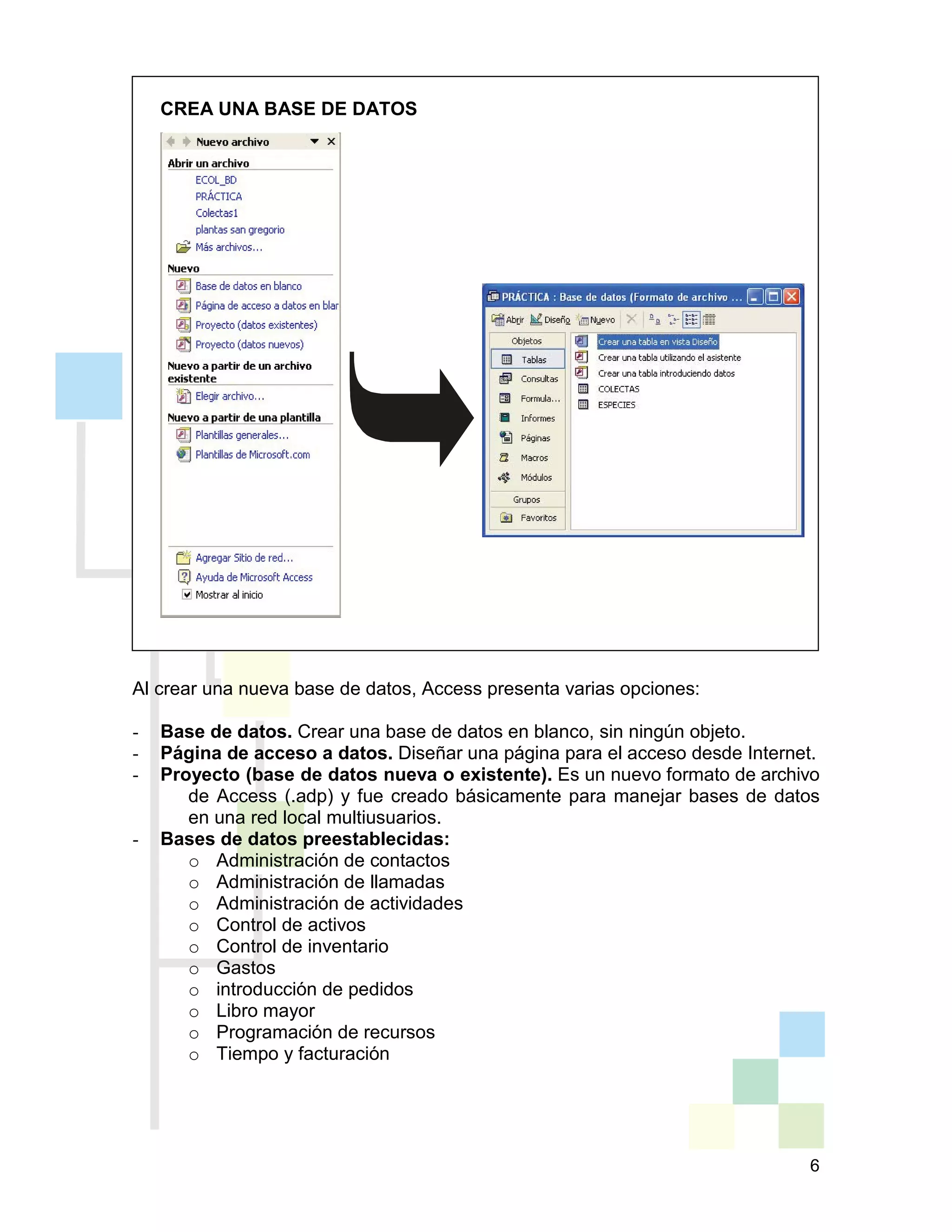6
CREA UNA BASE DE DATOS
Al crear una nueva base de datos, Access presenta varias opciones:
- Base de datos. Crear una base de datos en blanco, sin ningún objeto.
- Página de acceso a datos. Diseñar una página para el acceso desde Internet.
- Proyecto (base de datos nueva o existente). Es un nuevo formato de archivo
de Access (.adp) y fue creado básicamente para manejar bases de datos
en una red local multiusuarios.
- Bases de datos preestablecidas:
o Administración de contactos
o Administración de llamadas
o Administración de actividades
o Control de activos
o Control de inventario
o Gastos
o introducción de pedidos
o Libro mayor
o Programación de recursos
o Tiempo y facturación
 