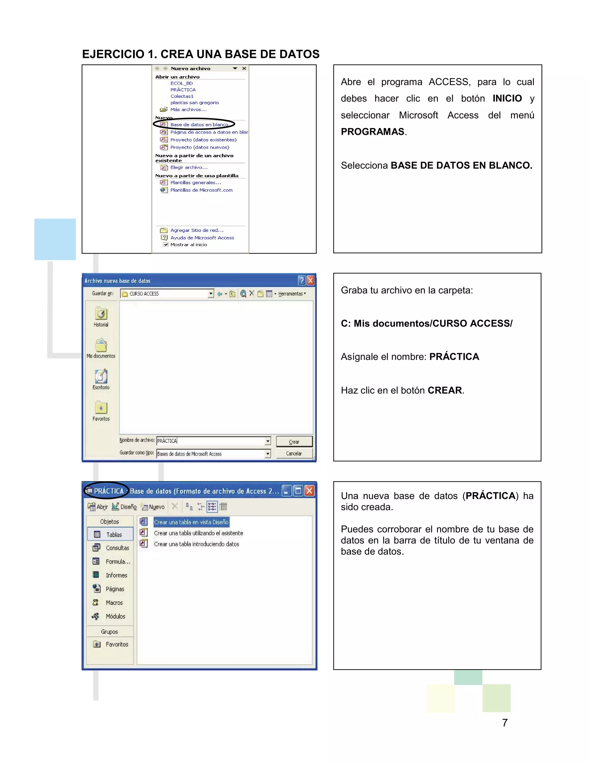 7
EJERCICIO 1. CREA UNA BASE DE DATOS
Graba tu archivo en la carpeta:
C: Mis documentos/CURSO ACCESS/
Asígnale el nombre: PRÁCTICA
Haz clic en el botón CREAR.
Una nueva base de datos (PRÁCTICA) ha
sido creada.
Puedes corroborar el nombre de tu base de
datos en la barra de título de tu ventana de
base de datos.
Abre el programa ACCESS, para lo cual
debes hacer clic en el botón INICIO y
seleccionar Microsoft Access del menú
PROGRAMAS.
Selecciona BASE DE DATOS EN BLANCO.
 