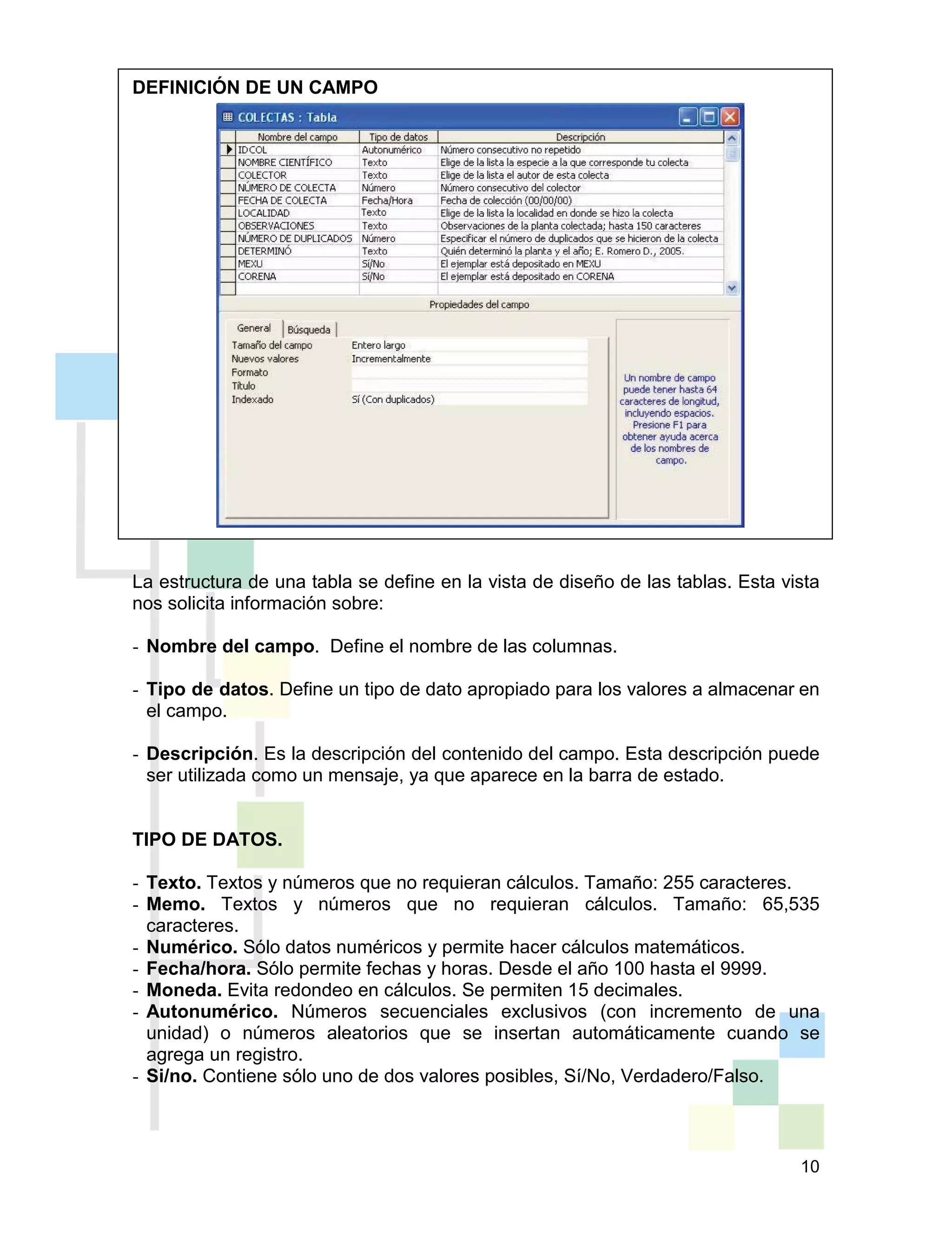 10
DEFINICIÓN DE UN CAMPO
La estructura de una tabla se define en la vista de diseño de las tablas. Esta vista
nos solicita información sobre:
- Nombre del campo. Define el nombre de las columnas.
- Tipo de datos. Define un tipo de dato apropiado para los valores a almacenar en
el campo.
- Descripción. Es la descripción del contenido del campo. Esta descripción puede
ser utilizada como un mensaje, ya que aparece en la barra de estado.
TIPO DE DATOS.
- Texto. Textos y números que no requieran cálculos. Tamaño: 255 caracteres.
- Memo. Textos y números que no requieran cálculos. Tamaño: 65,535
caracteres.
- Numérico. Sólo datos numéricos y permite hacer cálculos matemáticos.
- Fecha/hora. Sólo permite fechas y horas. Desde el año 100 hasta el 9999.
- Moneda. Evita redondeo en cálculos. Se permiten 15 decimales.
- Autonumérico. Números secuenciales exclusivos (con incremento de una
unidad) o números aleatorios que se insertan automáticamente cuando se
agrega un registro.
- Si/no. Contiene sólo uno de dos valores posibles, Sí/No, Verdadero/Falso.
 