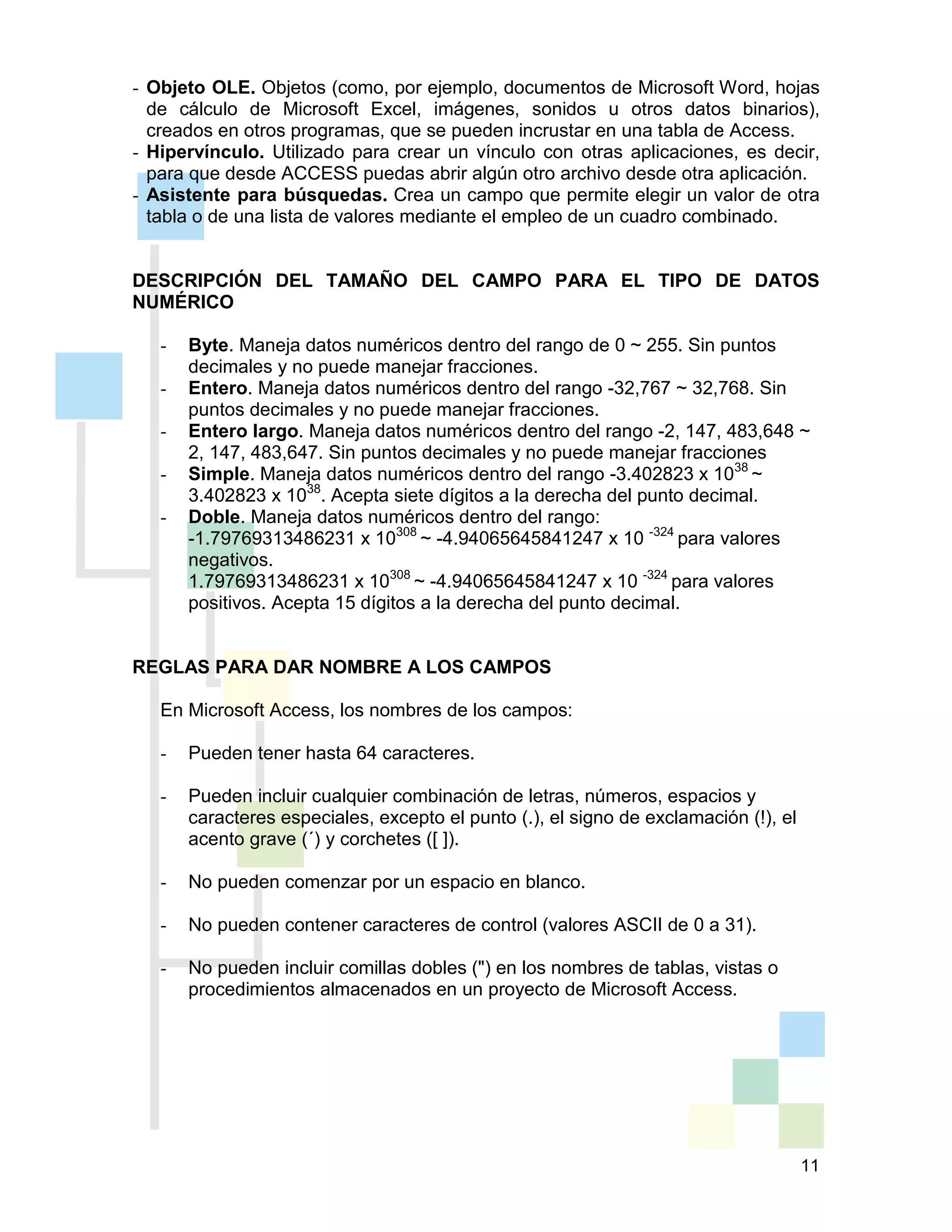 11
- Objeto OLE. Objetos (como, por ejemplo, documentos de Microsoft Word, hojas
de cálculo de Microsoft Excel, imágenes, sonidos u otros datos binarios),
creados en otros programas, que se pueden incrustar en una tabla de Access.
- Hipervínculo. Utilizado para crear un vínculo con otras aplicaciones, es decir,
para que desde ACCESS puedas abrir algún otro archivo desde otra aplicación.
- Asistente para búsquedas. Crea un campo que permite elegir un valor de otra
tabla o de una lista de valores mediante el empleo de un cuadro combinado.
DESCRIPCIÓN DEL TAMAÑO DEL CAMPO PARA EL TIPO DE DATOS
NUMÉRICO
- Byte. Maneja datos numéricos dentro del rango de 0 ~ 255. Sin puntos
decimales y no puede manejar fracciones.
- Entero. Maneja datos numéricos dentro del rango -32,767 ~ 32,768. Sin
puntos decimales y no puede manejar fracciones.
- Entero largo. Maneja datos numéricos dentro del rango -2, 147, 483,648 ~
2, 147, 483,647. Sin puntos decimales y no puede manejar fracciones
- Simple. Maneja datos numéricos dentro del rango -3.402823 x 1038
~
3.402823 x 1038
. Acepta siete dígitos a la derecha del punto decimal.
- Doble. Maneja datos numéricos dentro del rango:
-1.79769313486231 x 10308
~ -4.94065645841247 x 10 -324
para valores
negativos.
1.79769313486231 x 10308
~ -4.94065645841247 x 10 -324
para valores
positivos. Acepta 15 dígitos a la derecha del punto decimal.
REGLAS PARA DAR NOMBRE A LOS CAMPOS
En Microsoft Access, los nombres de los campos:
- Pueden tener hasta 64 caracteres.
- Pueden incluir cualquier combinación de letras, números, espacios y
caracteres especiales, excepto el punto (.), el signo de exclamación (!), el
acento grave (´) y corchetes ([ ]).
- No pueden comenzar por un espacio en blanco.
- No pueden contener caracteres de control (valores ASCII de 0 a 31).
- No pueden incluir comillas dobles (") en los nombres de tablas, vistas o
procedimientos almacenados en un proyecto de Microsoft Access.
 