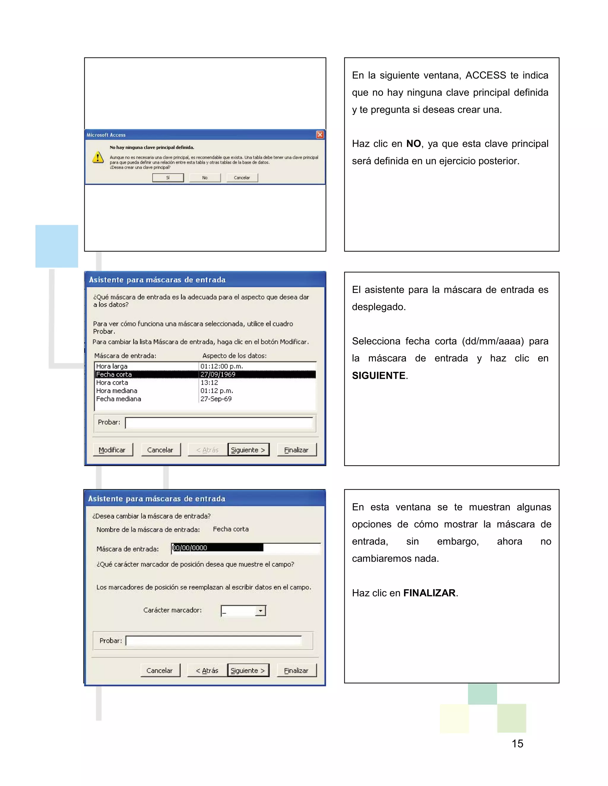 15
En la siguiente ventana, ACCESS te indica
que no hay ninguna clave principal definida
y te pregunta si deseas crear una.
Haz clic en NO, ya que esta clave principal
será definida en un ejercicio posterior.
El asistente para la máscara de entrada es
desplegado.
Selecciona fecha corta (dd/mm/aaaa) para
la máscara de entrada y haz clic en
SIGUIENTE.
En esta ventana se te muestran algunas
opciones de cómo mostrar la máscara de
entrada, sin embargo, ahora no
cambiaremos nada.
Haz clic en FINALIZAR.
 