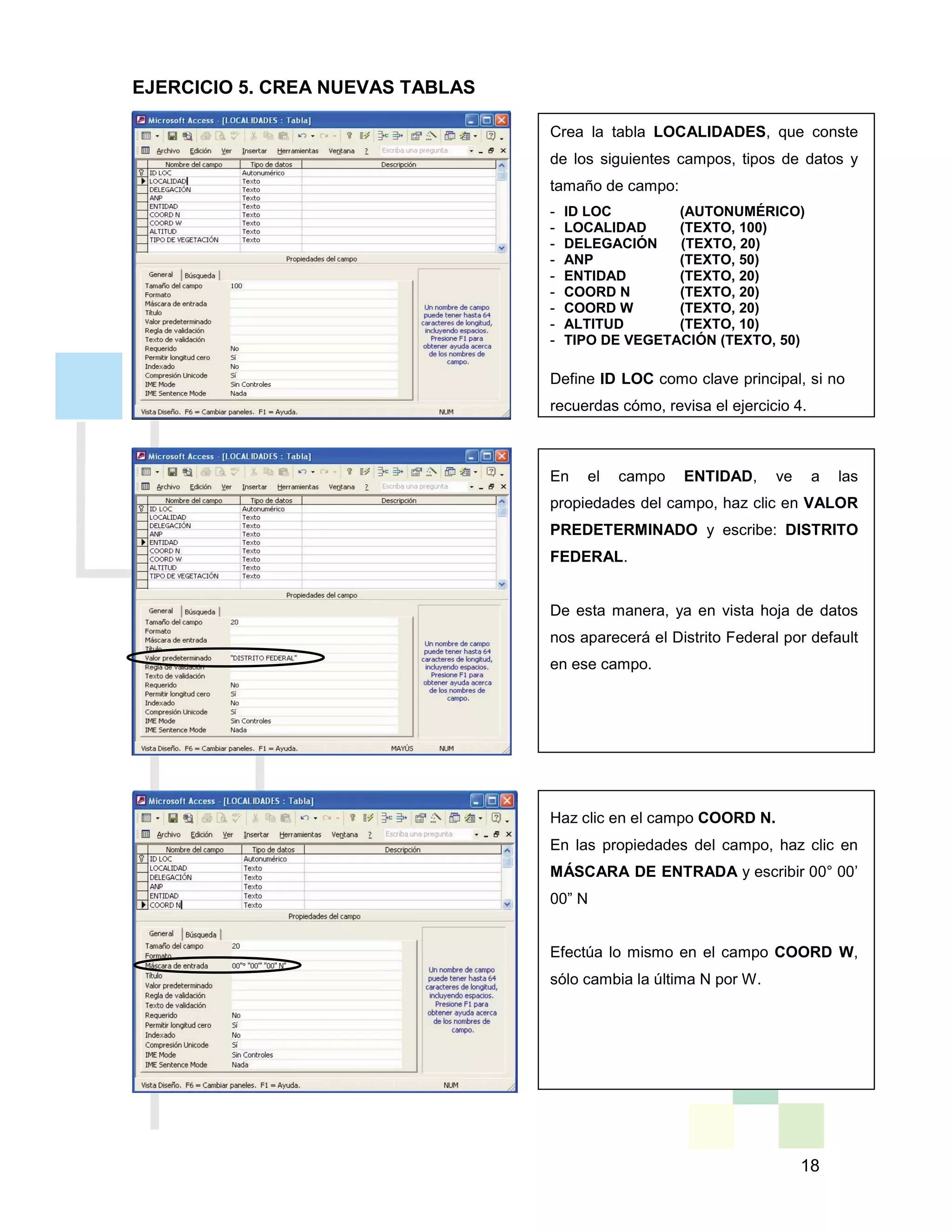 18
Crea la tabla LOCALIDADES, que conste
de los siguientes campos, tipos de datos y
tamaño de campo:
- ID LOC (AUTONUMÉRICO)
- LOCALIDAD (TEXTO, 100)
- DELEGACIÓN (TEXTO, 20)
- ANP (TEXTO, 50)
- ENTIDAD (TEXTO, 20)
- COORD N (TEXTO, 20)
- COORD W (TEXTO, 20)
- ALTITUD (TEXTO, 10)
- TIPO DE VEGETACIÓN (TEXTO, 50)
Define ID LOC como clave principal, si no
recuerdas cómo, revisa el ejercicio 4.
En el campo ENTIDAD, ve a las
propiedades del campo, haz clic en VALOR
PREDETERMINADO y escribe: DISTRITO
FEDERAL.
De esta manera, ya en vista hoja de datos
nos aparecerá el Distrito Federal por default
en ese campo.
Haz clic en el campo COORD N.
En las propiedades del campo, haz clic en
MÁSCARA DE ENTRADA y escribir 00° 00’
00” N
Efectúa lo mismo en el campo COORD W,
sólo cambia la última N por W.
EJERCICIO 5. CREA NUEVAS TABLAS
 