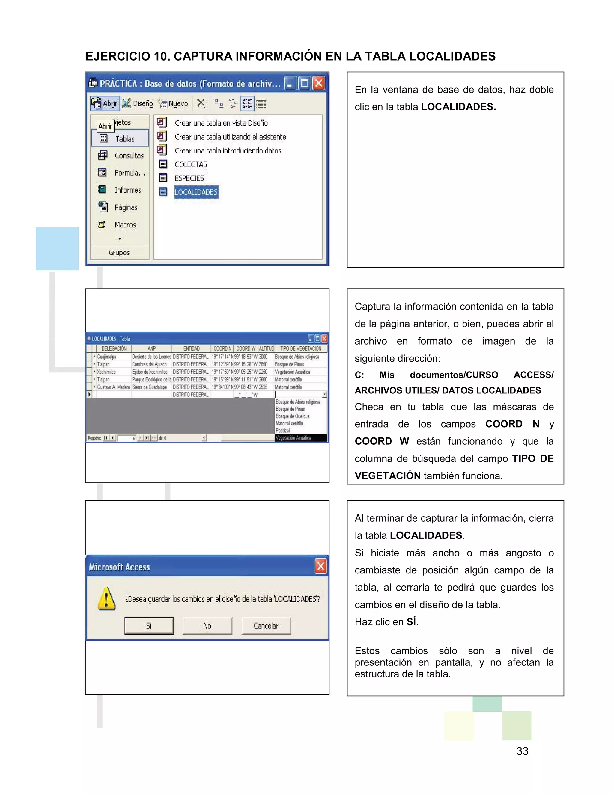33
Al terminar de capturar la información, cierra
la tabla LOCALIDADES.
Si hiciste más ancho o más angosto o
cambiaste de posición algún campo de la
tabla, al cerrarla te pedirá que guardes los
cambios en el diseño de la tabla.
Haz clic en SÍ.
Estos cambios sólo son a nivel de
presentación en pantalla, y no afectan la
estructura de la tabla.
Captura la información contenida en la tabla
de la página anterior, o bien, puedes abrir el
archivo en formato de imagen de la
siguiente dirección:
C: Mis documentos/CURSO ACCESS/
ARCHIVOS UTILES/ DATOS LOCALIDADES
Checa en tu tabla que las máscaras de
entrada de los campos COORD N y
COORD W están funcionando y que la
columna de búsqueda del campo TIPO DE
VEGETACIÓN también funciona.
En la ventana de base de datos, haz doble
clic en la tabla LOCALIDADES.
EJERCICIO 10. CAPTURA INFORMACIÓN EN LA TABLA LOCALIDADES
 