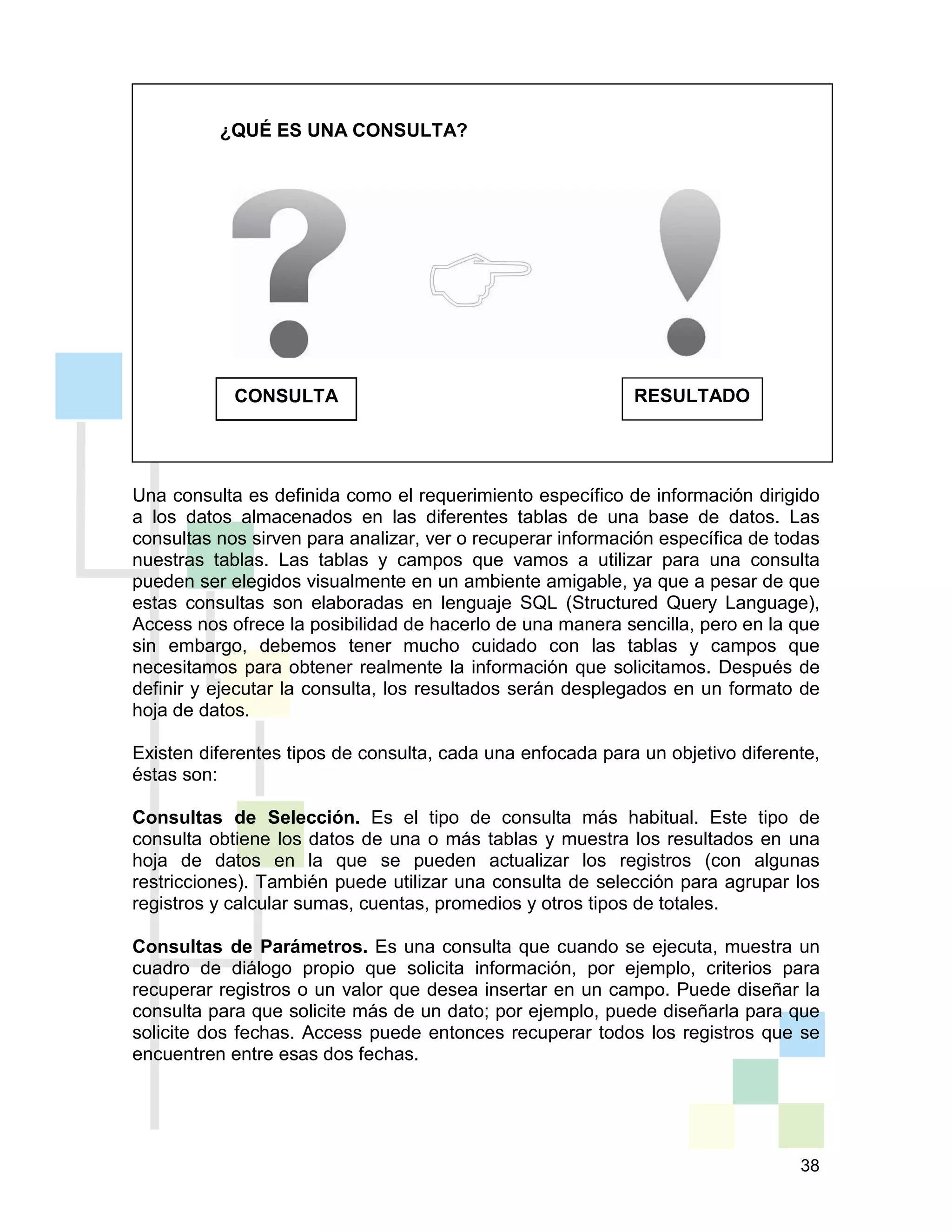 38
¿QUÉ ES UNA CONSULTA?
Una consulta es definida como el requerimiento específico de información dirigido
a los datos almacenados en las diferentes tablas de una base de datos. Las
consultas nos sirven para analizar, ver o recuperar información específica de todas
nuestras tablas. Las tablas y campos que vamos a utilizar para una consulta
pueden ser elegidos visualmente en un ambiente amigable, ya que a pesar de que
estas consultas son elaboradas en lenguaje SQL (Structured Query Language),
Access nos ofrece la posibilidad de hacerlo de una manera sencilla, pero en la que
sin embargo, debemos tener mucho cuidado con las tablas y campos que
necesitamos para obtener realmente la información que solicitamos. Después de
definir y ejecutar la consulta, los resultados serán desplegados en un formato de
hoja de datos.
Existen diferentes tipos de consulta, cada una enfocada para un objetivo diferente,
éstas son:
Consultas de Selección. Es el tipo de consulta más habitual. Este tipo de
consulta obtiene los datos de una o más tablas y muestra los resultados en una
hoja de datos en la que se pueden actualizar los registros (con algunas
restricciones). También puede utilizar una consulta de selección para agrupar los
registros y calcular sumas, cuentas, promedios y otros tipos de totales.
Consultas de Parámetros. Es una consulta que cuando se ejecuta, muestra un
cuadro de diálogo propio que solicita información, por ejemplo, criterios para
recuperar registros o un valor que desea insertar en un campo. Puede diseñar la
consulta para que solicite más de un dato; por ejemplo, puede diseñarla para que
solicite dos fechas. Access puede entonces recuperar todos los registros que se
encuentren entre esas dos fechas.
RESULTADOCONSULTA
 