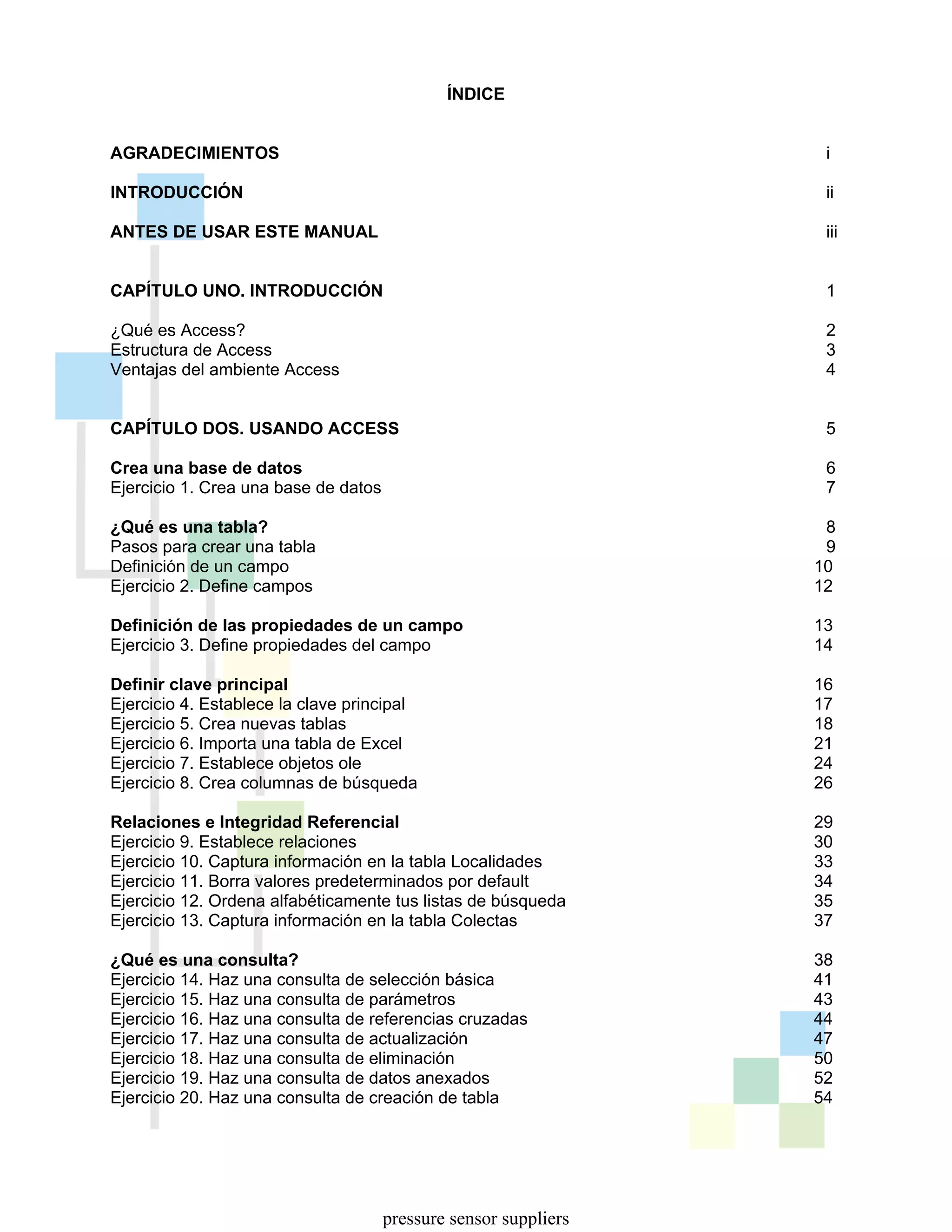 ÍNDICE
AGRADECIMIENTOS i
INTRODUCCIÓN ii
ANTES DE USAR ESTE MANUAL iii
CAPÍTULO UNO. INTRODUCCIÓN 1
¿Qué es Access? 2
Estructura de Access 3
Ventajas del ambiente Access 4
CAPÍTULO DOS. USANDO ACCESS 5
Crea una base de datos 6
Ejercicio 1. Crea una base de datos 7
¿Qué es una tabla? 8
Pasos para crear una tabla 9
Definición de un campo 10
Ejercicio 2. Define campos 12
Definición de las propiedades de un campo 13
Ejercicio 3. Define propiedades del campo 14
Definir clave principal 16
Ejercicio 4. Establece la clave principal 17
Ejercicio 5. Crea nuevas tablas 18
Ejercicio 6. Importa una tabla de Excel 21
Ejercicio 7. Establece objetos ole 24
Ejercicio 8. Crea columnas de búsqueda 26
Relaciones e Integridad Referencial 29
Ejercicio 9. Establece relaciones 30
Ejercicio 10. Captura información en la tabla Localidades 33
Ejercicio 11. Borra valores predeterminados por default 34
Ejercicio 12. Ordena alfabéticamente tus listas de búsqueda 35
Ejercicio 13. Captura información en la tabla Colectas 37
¿Qué es una consulta? 38
Ejercicio 14. Haz una consulta de selección básica 41
Ejercicio 15. Haz una consulta de parámetros 43
Ejercicio 16. Haz una consulta de referencias cruzadas 44
Ejercicio 17. Haz una consulta de actualización 47
Ejercicio 18. Haz una consulta de eliminación 50
Ejercicio 19. Haz una consulta de datos anexados 52
Ejercicio 20. Haz una consulta de creación de tabla 54
pressure sensor suppliers
 