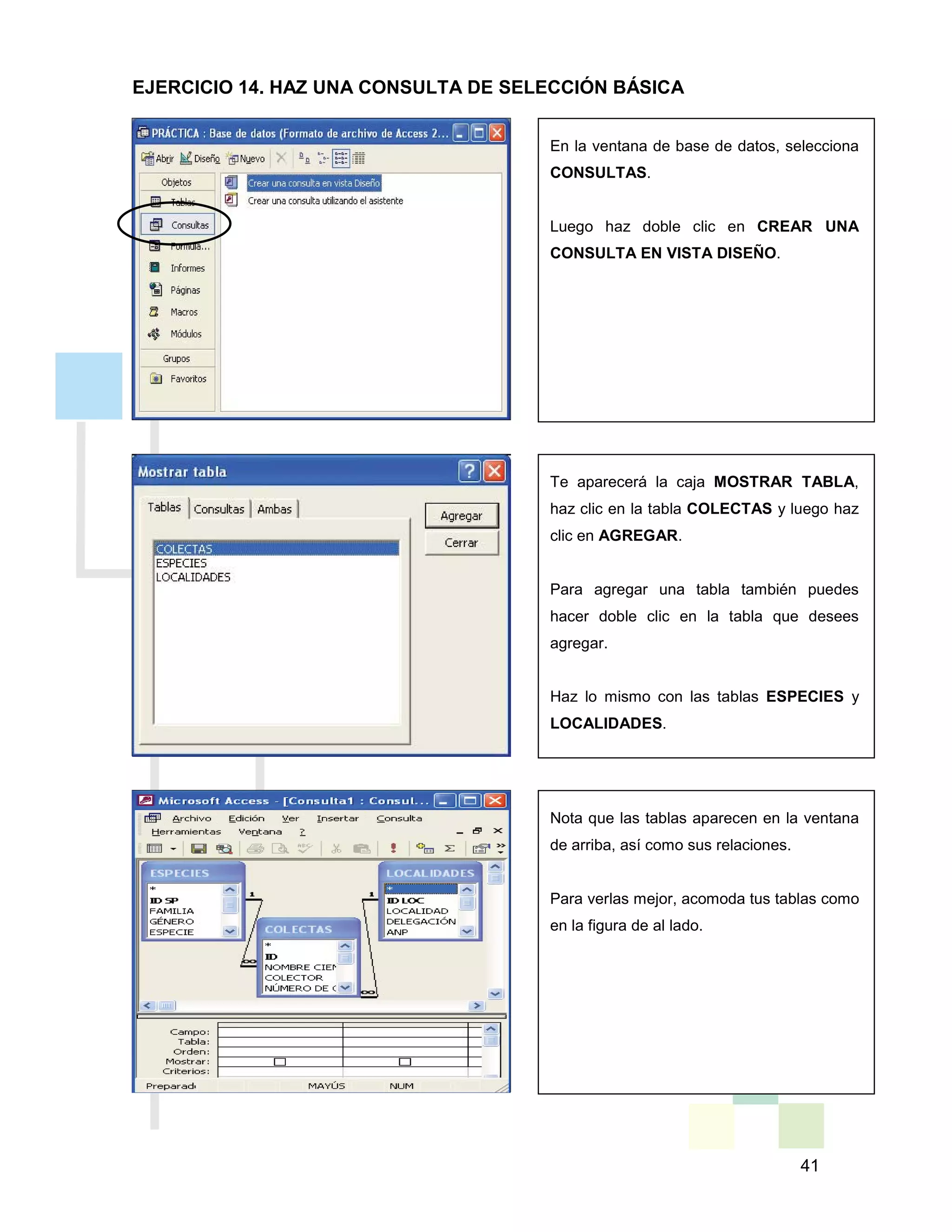 41
En la ventana de base de datos, selecciona
CONSULTAS.
Luego haz doble clic en CREAR UNA
CONSULTA EN VISTA DISEÑO.
Te aparecerá la caja MOSTRAR TABLA,
haz clic en la tabla COLECTAS y luego haz
clic en AGREGAR.
Para agregar una tabla también puedes
hacer doble clic en la tabla que desees
agregar.
Haz lo mismo con las tablas ESPECIES y
LOCALIDADES.
Nota que las tablas aparecen en la ventana
de arriba, así como sus relaciones.
Para verlas mejor, acomoda tus tablas como
en la figura de al lado.
EJERCICIO 14. HAZ UNA CONSULTA DE SELECCIÓN BÁSICA
 