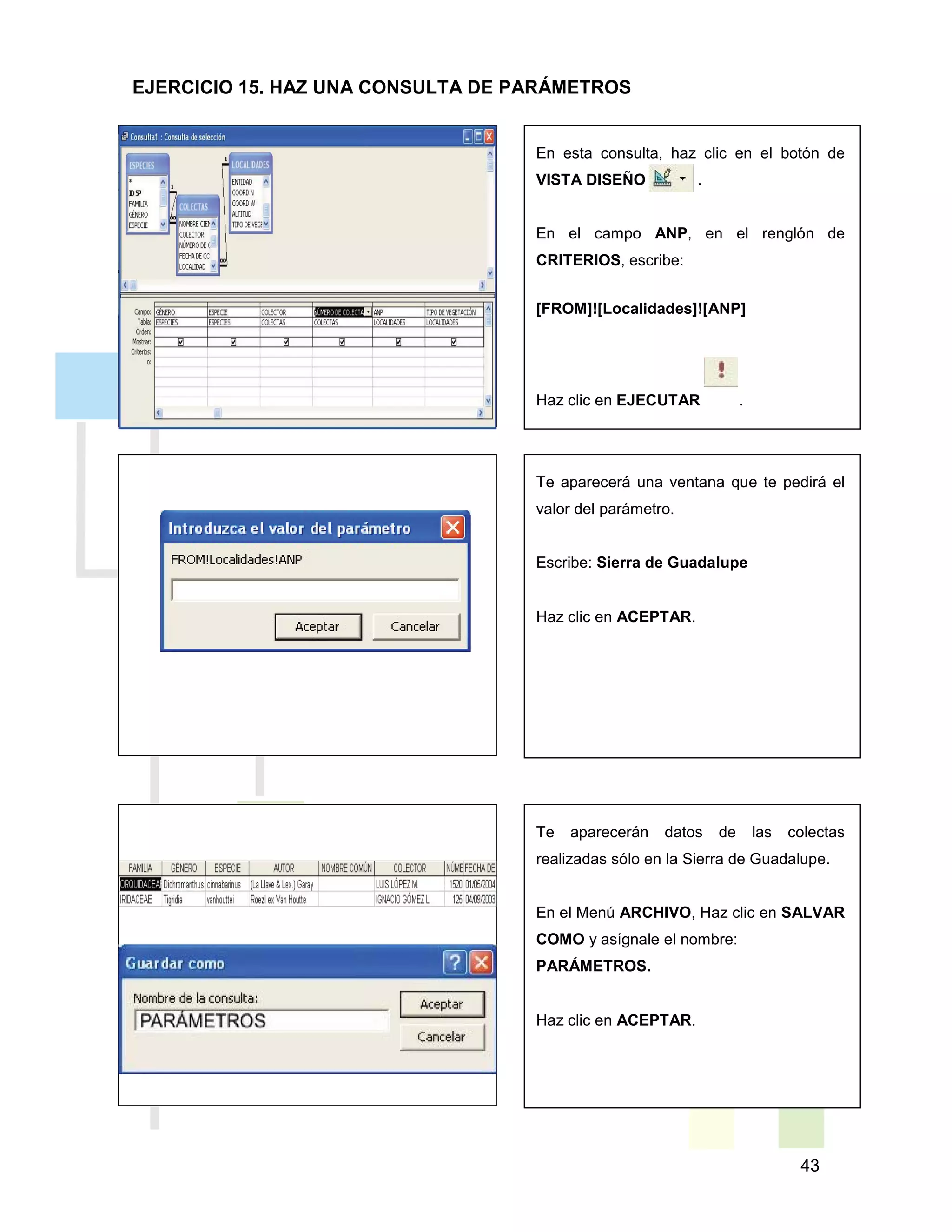 43
En esta consulta, haz clic en el botón de
VISTA DISEÑO .
En el campo ANP, en el renglón de
CRITERIOS, escribe:
[FROM]![Localidades]![ANP]
Haz clic en EJECUTAR .
Te aparecerá una ventana que te pedirá el
valor del parámetro.
Escribe: Sierra de Guadalupe
Haz clic en ACEPTAR.
Te aparecerán datos de las colectas
realizadas sólo en la Sierra de Guadalupe.
En el Menú ARCHIVO, Haz clic en SALVAR
COMO y asígnale el nombre:
PARÁMETROS.
Haz clic en ACEPTAR.
EJERCICIO 15. HAZ UNA CONSULTA DE PARÁMETROS
 