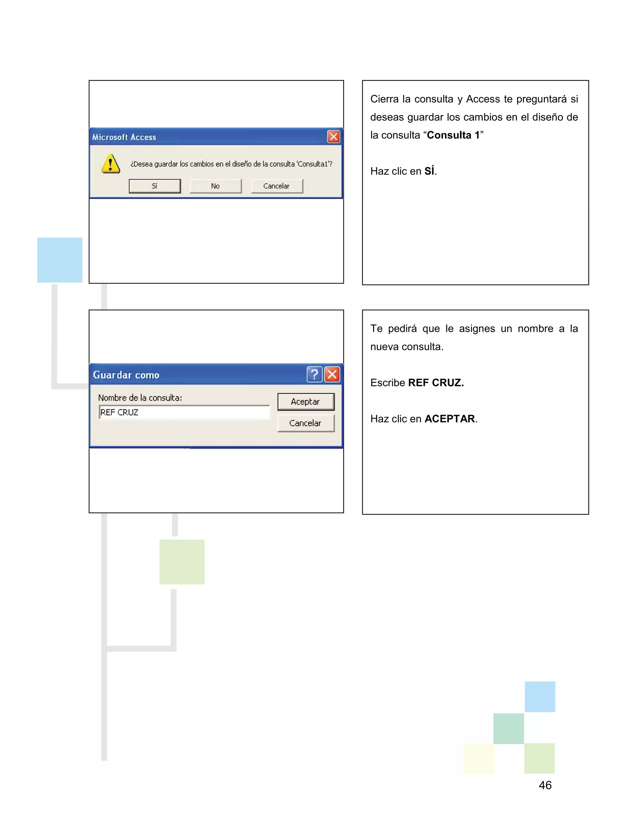 46
Te pedirá que le asignes un nombre a la
nueva consulta.
Escribe REF CRUZ.
Haz clic en ACEPTAR.
Cierra la consulta y Access te preguntará si
deseas guardar los cambios en el diseño de
la consulta “Consulta 1”
Haz clic en SÍ.
 