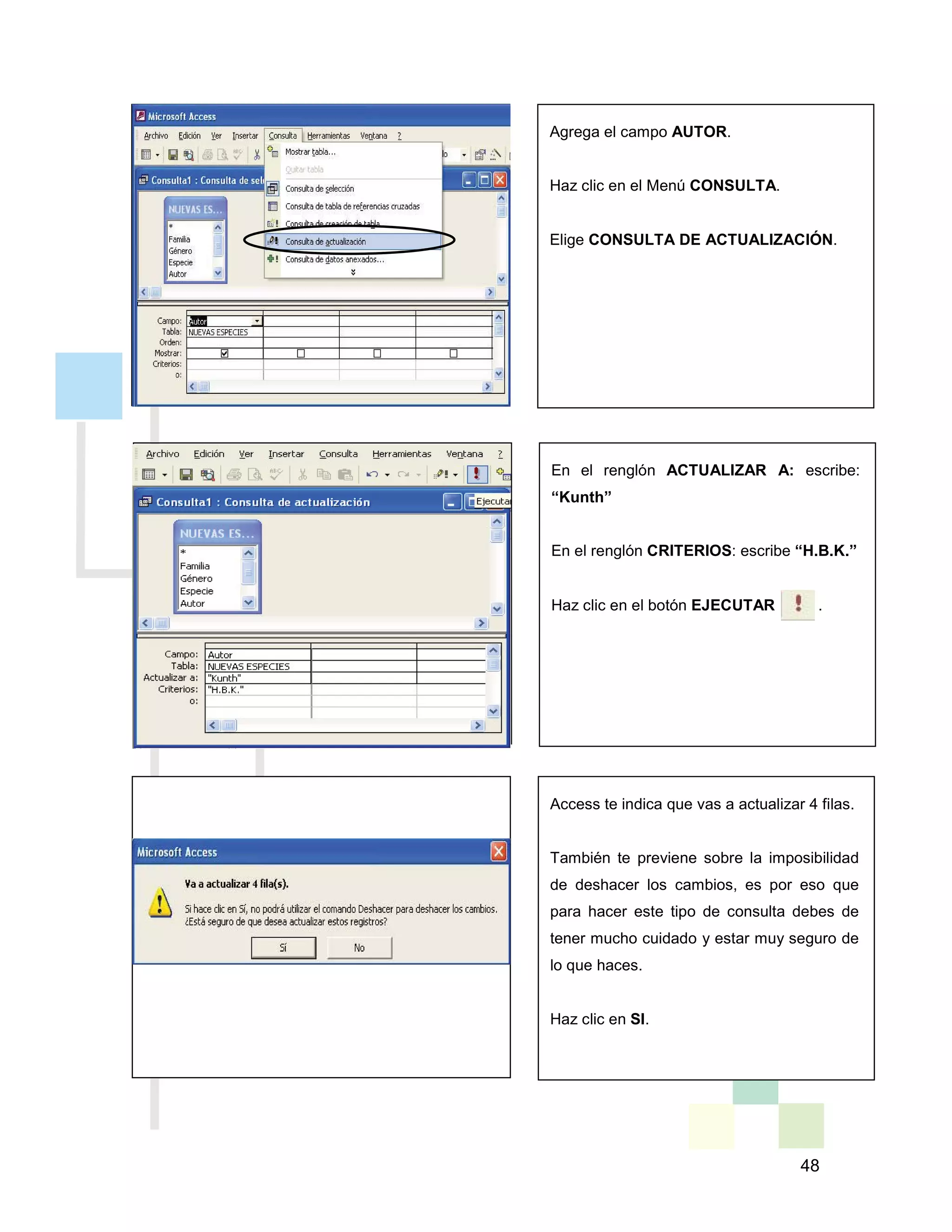 48
Agrega el campo AUTOR.
Haz clic en el Menú CONSULTA.
Elige CONSULTA DE ACTUALIZACIÓN.
En el renglón ACTUALIZAR A: escribe:
“Kunth”
En el renglón CRITERIOS: escribe “H.B.K.”
Haz clic en el botón EJECUTAR .
Access te indica que vas a actualizar 4 filas.
También te previene sobre la imposibilidad
de deshacer los cambios, es por eso que
para hacer este tipo de consulta debes de
tener mucho cuidado y estar muy seguro de
lo que haces.
Haz clic en SI.
 