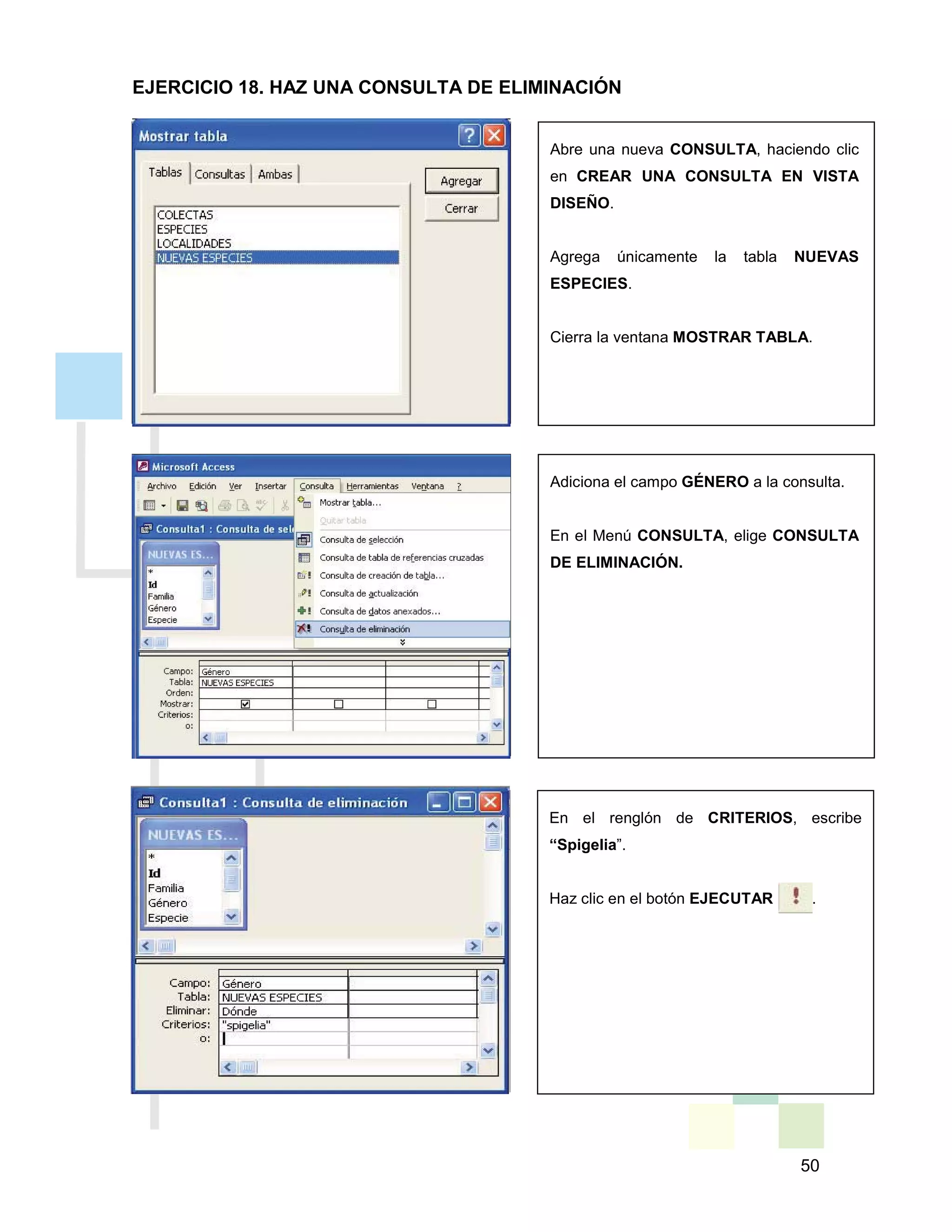50
Abre una nueva CONSULTA, haciendo clic
en CREAR UNA CONSULTA EN VISTA
DISEÑO.
Agrega únicamente la tabla NUEVAS
ESPECIES.
Cierra la ventana MOSTRAR TABLA.
Adiciona el campo GÉNERO a la consulta.
En el Menú CONSULTA, elige CONSULTA
DE ELIMINACIÓN.
En el renglón de CRITERIOS, escribe
“Spigelia”.
Haz clic en el botón EJECUTAR .
EJERCICIO 18. HAZ UNA CONSULTA DE ELIMINACIÓN
 