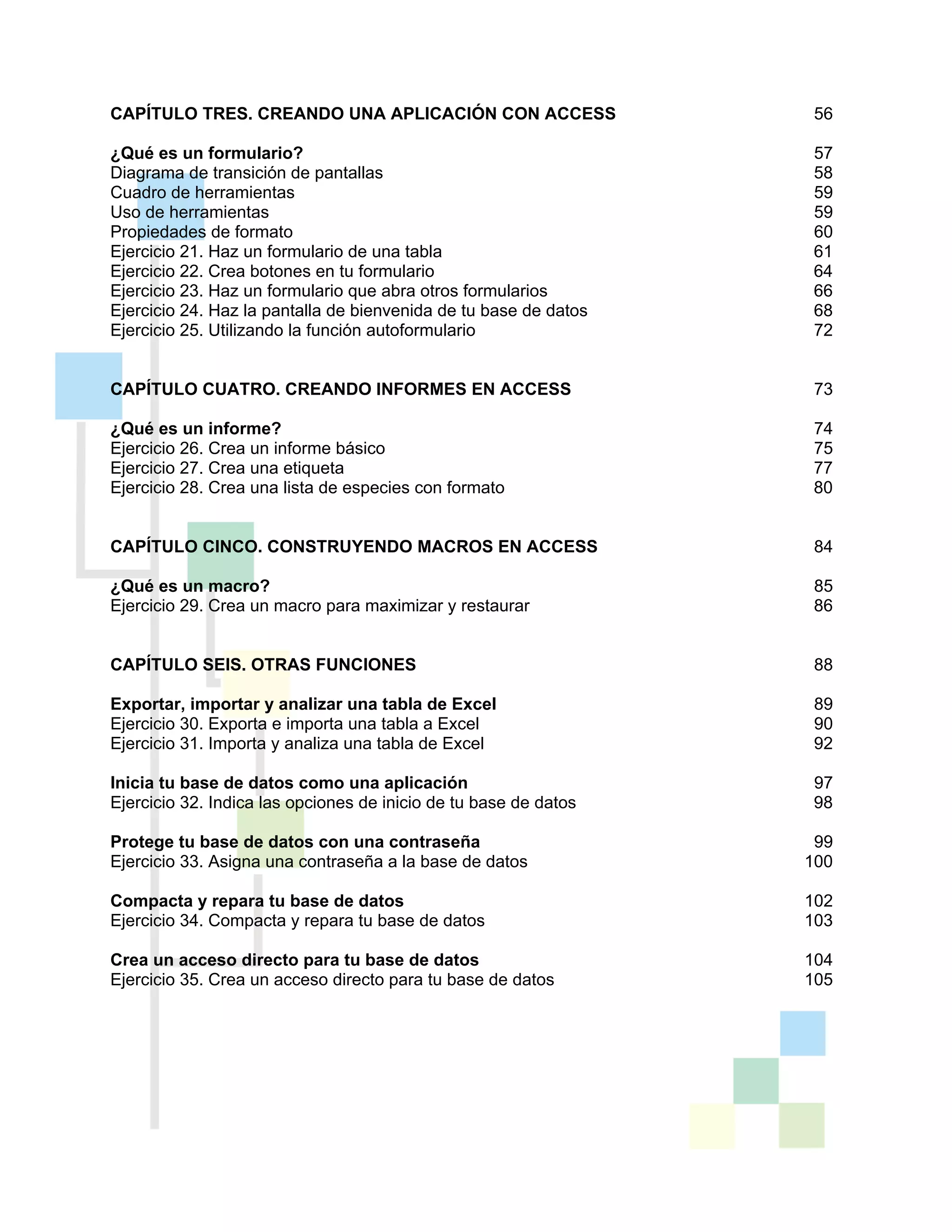CAPÍTULO TRES. CREANDO UNA APLICACIÓN CON ACCESS 56
¿Qué es un formulario? 57
Diagrama de transición de pantallas 58
Cuadro de herramientas 59
Uso de herramientas 59
Propiedades de formato 60
Ejercicio 21. Haz un formulario de una tabla 61
Ejercicio 22. Crea botones en tu formulario 64
Ejercicio 23. Haz un formulario que abra otros formularios 66
Ejercicio 24. Haz la pantalla de bienvenida de tu base de datos 68
Ejercicio 25. Utilizando la función autoformulario 72
CAPÍTULO CUATRO. CREANDO INFORMES EN ACCESS 73
¿Qué es un informe? 74
Ejercicio 26. Crea un informe básico 75
Ejercicio 27. Crea una etiqueta 77
Ejercicio 28. Crea una lista de especies con formato 80
CAPÍTULO CINCO. CONSTRUYENDO MACROS EN ACCESS 84
¿Qué es un macro? 85
Ejercicio 29. Crea un macro para maximizar y restaurar 86
CAPÍTULO SEIS. OTRAS FUNCIONES 88
Exportar, importar y analizar una tabla de Excel 89
Ejercicio 30. Exporta e importa una tabla a Excel 90
Ejercicio 31. Importa y analiza una tabla de Excel 92
Inicia tu base de datos como una aplicación 97
Ejercicio 32. Indica las opciones de inicio de tu base de datos 98
Protege tu base de datos con una contraseña 99
Ejercicio 33. Asigna una contraseña a la base de datos 100
Compacta y repara tu base de datos 102
Ejercicio 34. Compacta y repara tu base de datos 103
Crea un acceso directo para tu base de datos 104
Ejercicio 35. Crea un acceso directo para tu base de datos 105
 