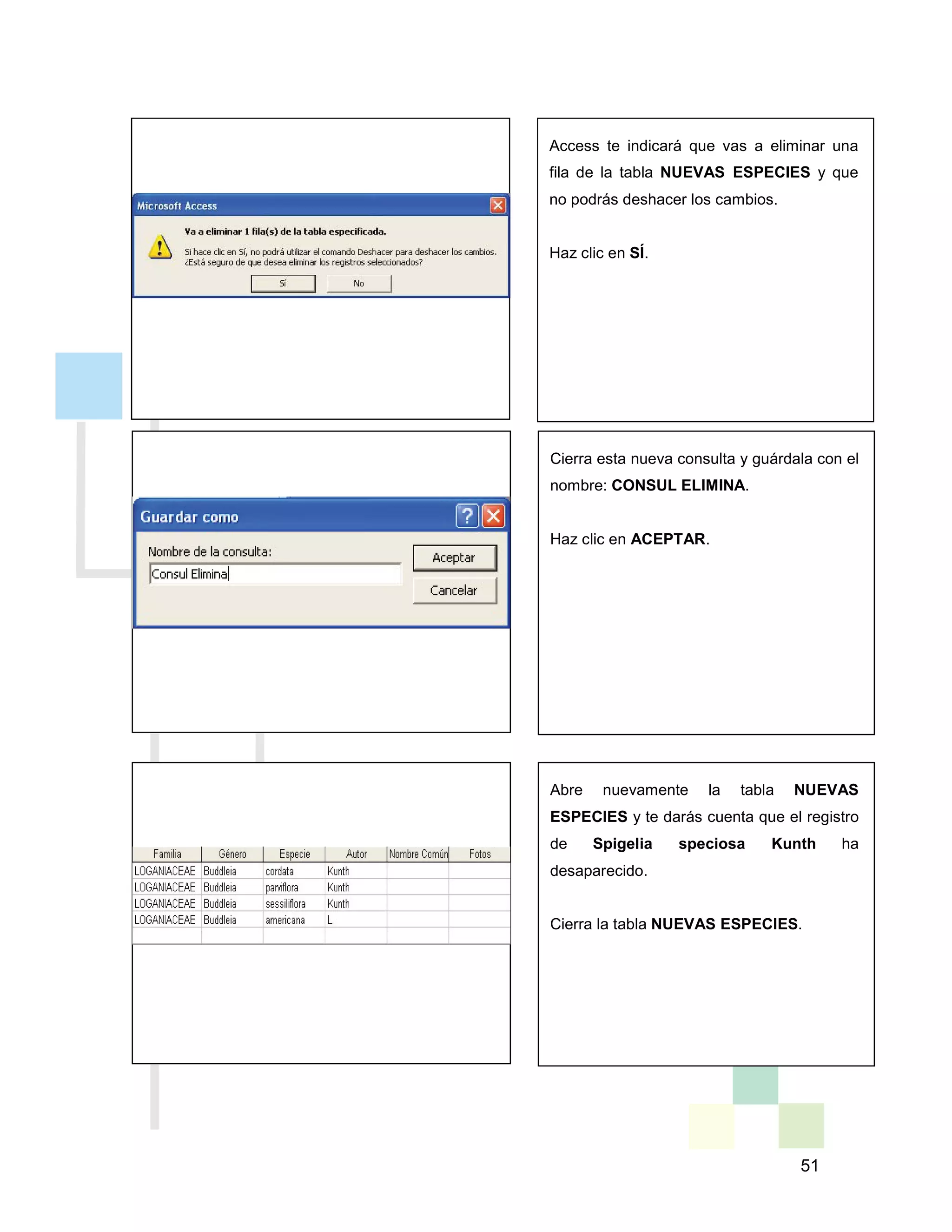 51
Access te indicará que vas a eliminar una
fila de la tabla NUEVAS ESPECIES y que
no podrás deshacer los cambios.
Haz clic en SÍ.
Cierra esta nueva consulta y guárdala con el
nombre: CONSUL ELIMINA.
Haz clic en ACEPTAR.
Abre nuevamente la tabla NUEVAS
ESPECIES y te darás cuenta que el registro
de Spigelia speciosa Kunth ha
desaparecido.
Cierra la tabla NUEVAS ESPECIES.
 