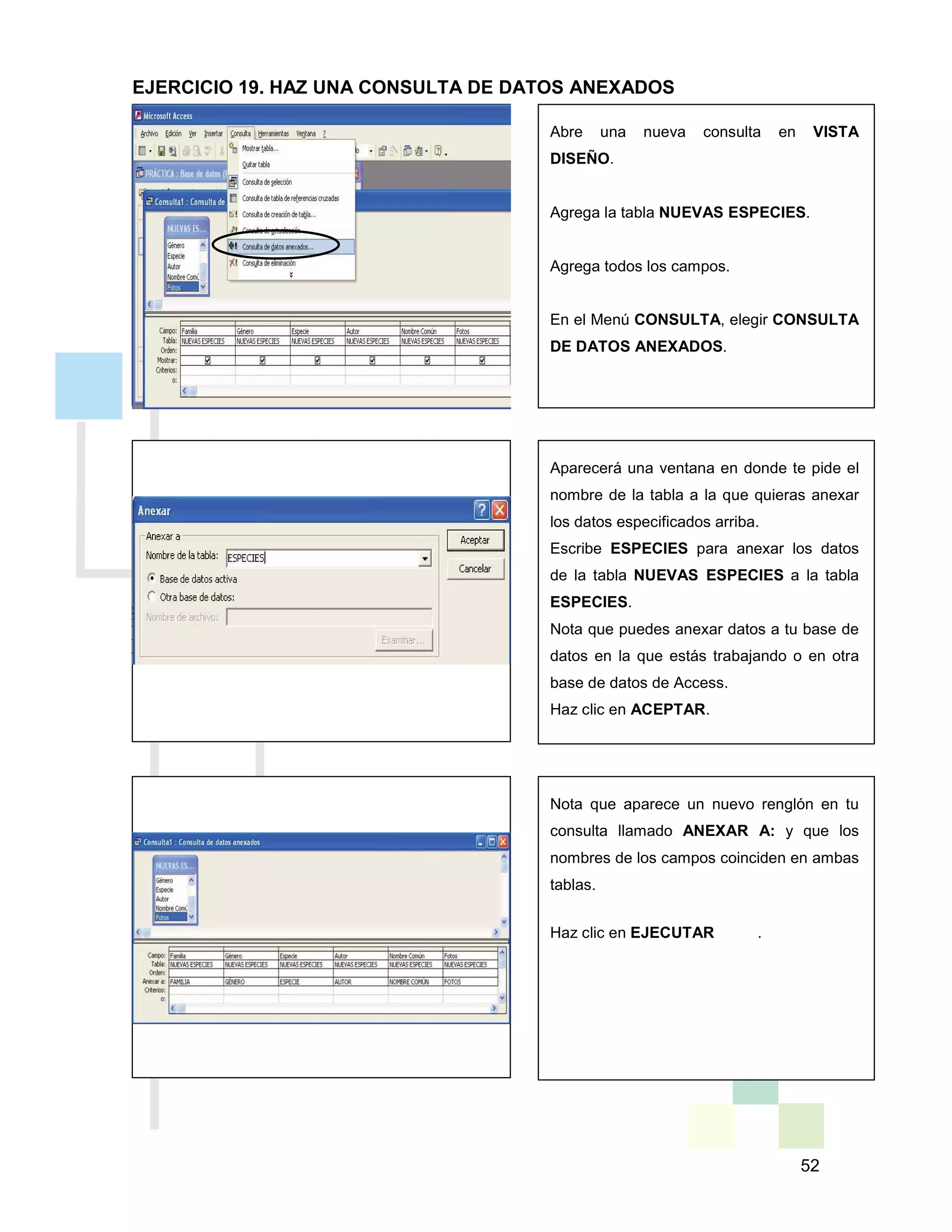 52
Abre una nueva consulta en VISTA
DISEÑO.
Agrega la tabla NUEVAS ESPECIES.
Agrega todos los campos.
En el Menú CONSULTA, elegir CONSULTA
DE DATOS ANEXADOS.
Aparecerá una ventana en donde te pide el
nombre de la tabla a la que quieras anexar
los datos especificados arriba.
Escribe ESPECIES para anexar los datos
de la tabla NUEVAS ESPECIES a la tabla
ESPECIES.
Nota que puedes anexar datos a tu base de
datos en la que estás trabajando o en otra
base de datos de Access.
Haz clic en ACEPTAR.
Nota que aparece un nuevo renglón en tu
consulta llamado ANEXAR A: y que los
nombres de los campos coinciden en ambas
tablas.
Haz clic en EJECUTAR .
EJERCICIO 19. HAZ UNA CONSULTA DE DATOS ANEXADOS
 