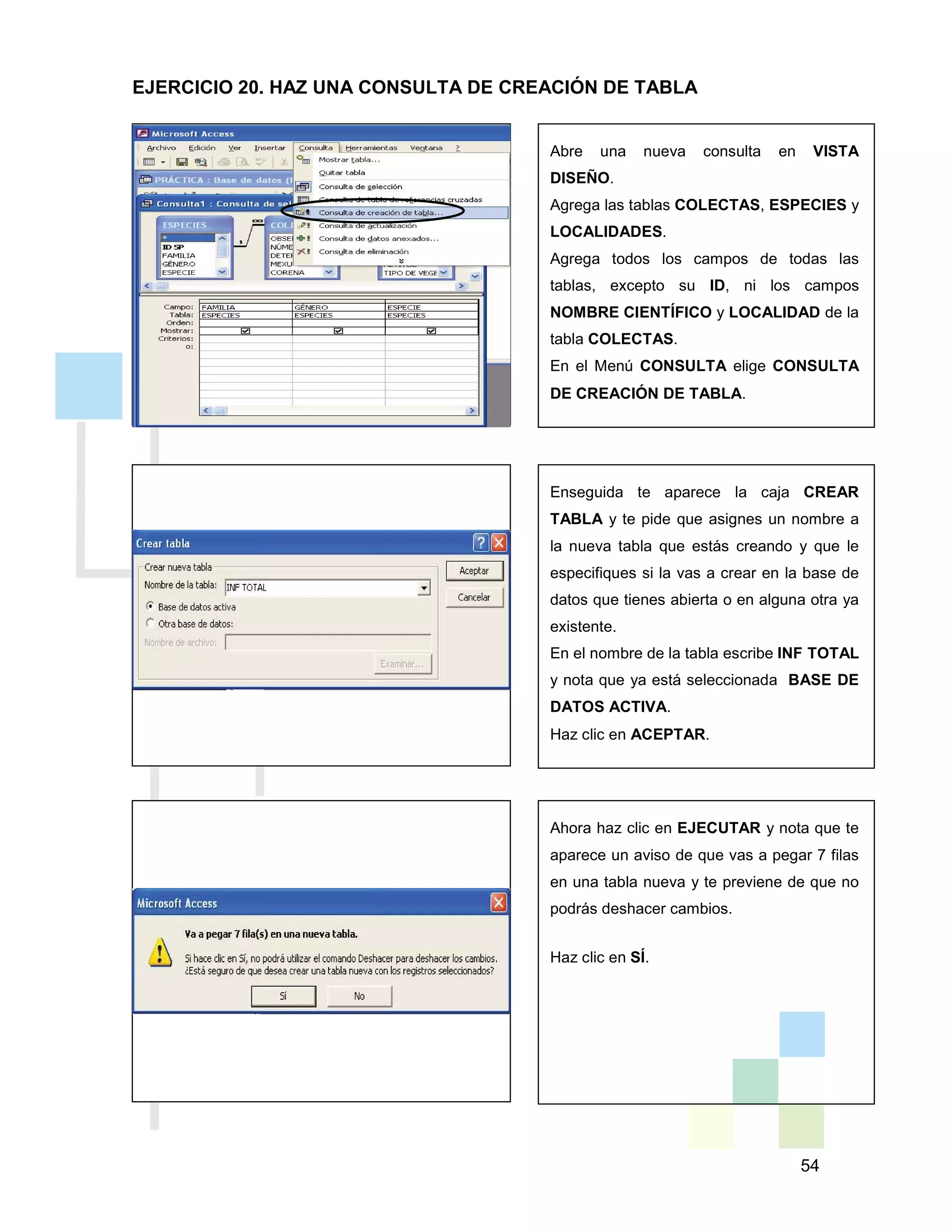 54
Abre una nueva consulta en VISTA
DISEÑO.
Agrega las tablas COLECTAS, ESPECIES y
LOCALIDADES.
Agrega todos los campos de todas las
tablas, excepto su ID, ni los campos
NOMBRE CIENTÍFICO y LOCALIDAD de la
tabla COLECTAS.
En el Menú CONSULTA elige CONSULTA
DE CREACIÓN DE TABLA.
Enseguida te aparece la caja CREAR
TABLA y te pide que asignes un nombre a
la nueva tabla que estás creando y que le
especifiques si la vas a crear en la base de
datos que tienes abierta o en alguna otra ya
existente.
En el nombre de la tabla escribe INF TOTAL
y nota que ya está seleccionada BASE DE
DATOS ACTIVA.
Haz clic en ACEPTAR.
Ahora haz clic en EJECUTAR y nota que te
aparece un aviso de que vas a pegar 7 filas
en una tabla nueva y te previene de que no
podrás deshacer cambios.
Haz clic en SÍ.
EJERCICIO 20. HAZ UNA CONSULTA DE CREACIÓN DE TABLA
 