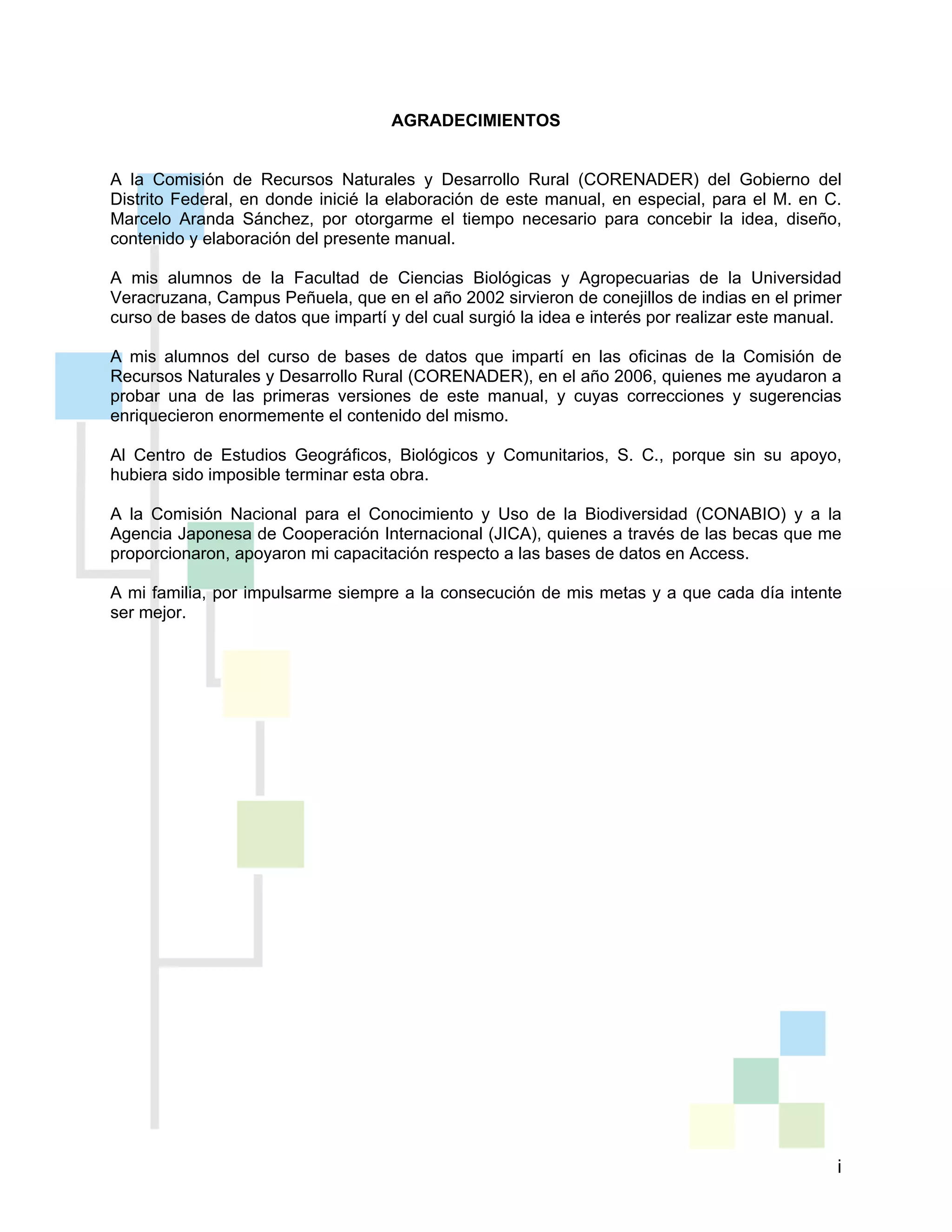 i
AGRADECIMIENTOS
A la Comisión de Recursos Naturales y Desarrollo Rural (CORENADER) del Gobierno del
Distrito Federal, en donde inicié la elaboración de este manual, en especial, para el M. en C.
Marcelo Aranda Sánchez, por otorgarme el tiempo necesario para concebir la idea, diseño,
contenido y elaboración del presente manual.
A mis alumnos de la Facultad de Ciencias Biológicas y Agropecuarias de la Universidad
Veracruzana, Campus Peñuela, que en el año 2002 sirvieron de conejillos de indias en el primer
curso de bases de datos que impartí y del cual surgió la idea e interés por realizar este manual.
A mis alumnos del curso de bases de datos que impartí en las oficinas de la Comisión de
Recursos Naturales y Desarrollo Rural (CORENADER), en el año 2006, quienes me ayudaron a
probar una de las primeras versiones de este manual, y cuyas correcciones y sugerencias
enriquecieron enormemente el contenido del mismo.
Al Centro de Estudios Geográficos, Biológicos y Comunitarios, S. C., porque sin su apoyo,
hubiera sido imposible terminar esta obra.
A la Comisión Nacional para el Conocimiento y Uso de la Biodiversidad (CONABIO) y a la
Agencia Japonesa de Cooperación Internacional (JICA), quienes a través de las becas que me
proporcionaron, apoyaron mi capacitación respecto a las bases de datos en Access.
A mi familia, por impulsarme siempre a la consecución de mis metas y a que cada día intente
ser mejor.
 