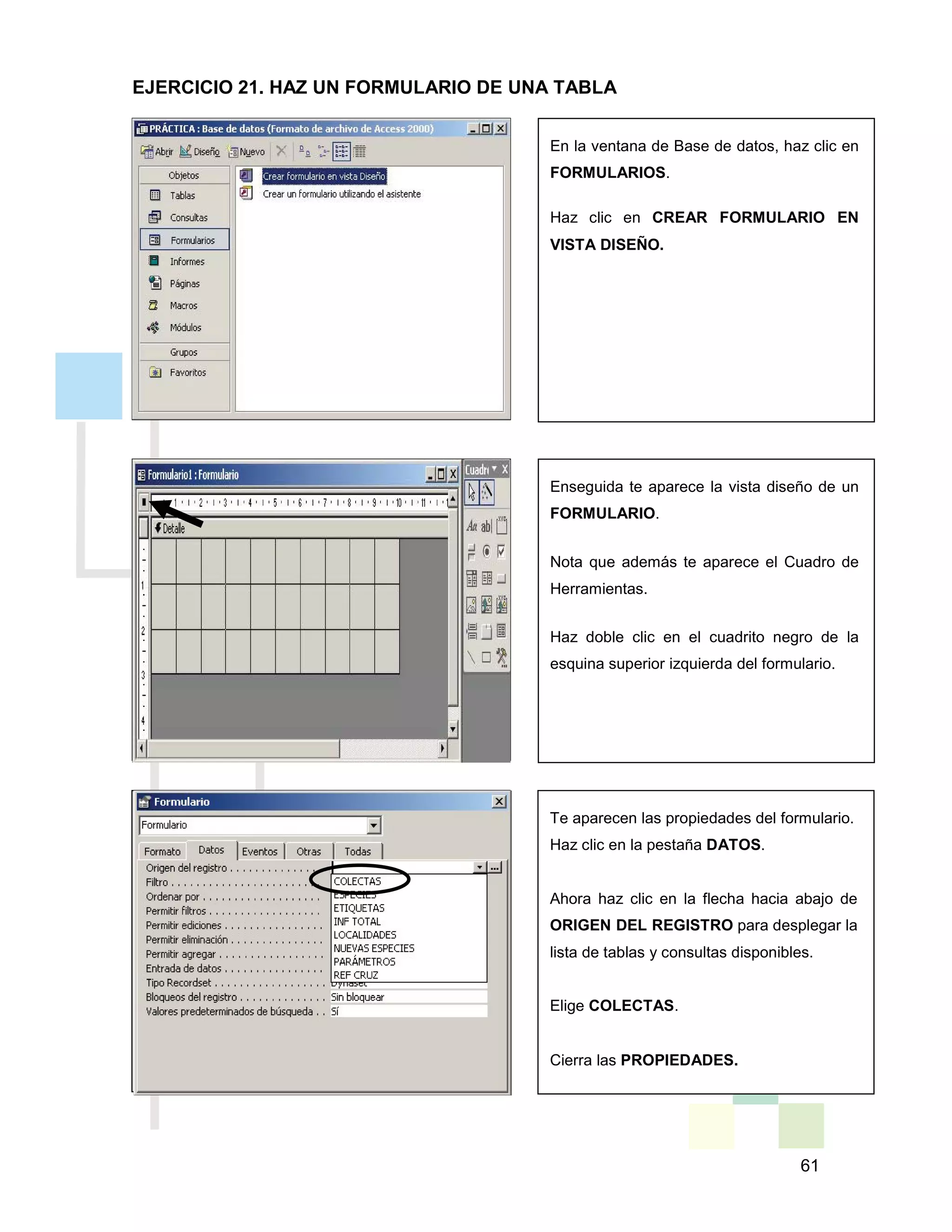 61
En la ventana de Base de datos, haz clic en
FORMULARIOS.
Haz clic en CREAR FORMULARIO EN
VISTA DISEÑO.
Enseguida te aparece la vista diseño de un
FORMULARIO.
Nota que además te aparece el Cuadro de
Herramientas.
Haz doble clic en el cuadrito negro de la
esquina superior izquierda del formulario.
Te aparecen las propiedades del formulario.
Haz clic en la pestaña DATOS.
Ahora haz clic en la flecha hacia abajo de
ORIGEN DEL REGISTRO para desplegar la
lista de tablas y consultas disponibles.
Elige COLECTAS.
Cierra las PROPIEDADES.
EJERCICIO 21. HAZ UN FORMULARIO DE UNA TABLA
 