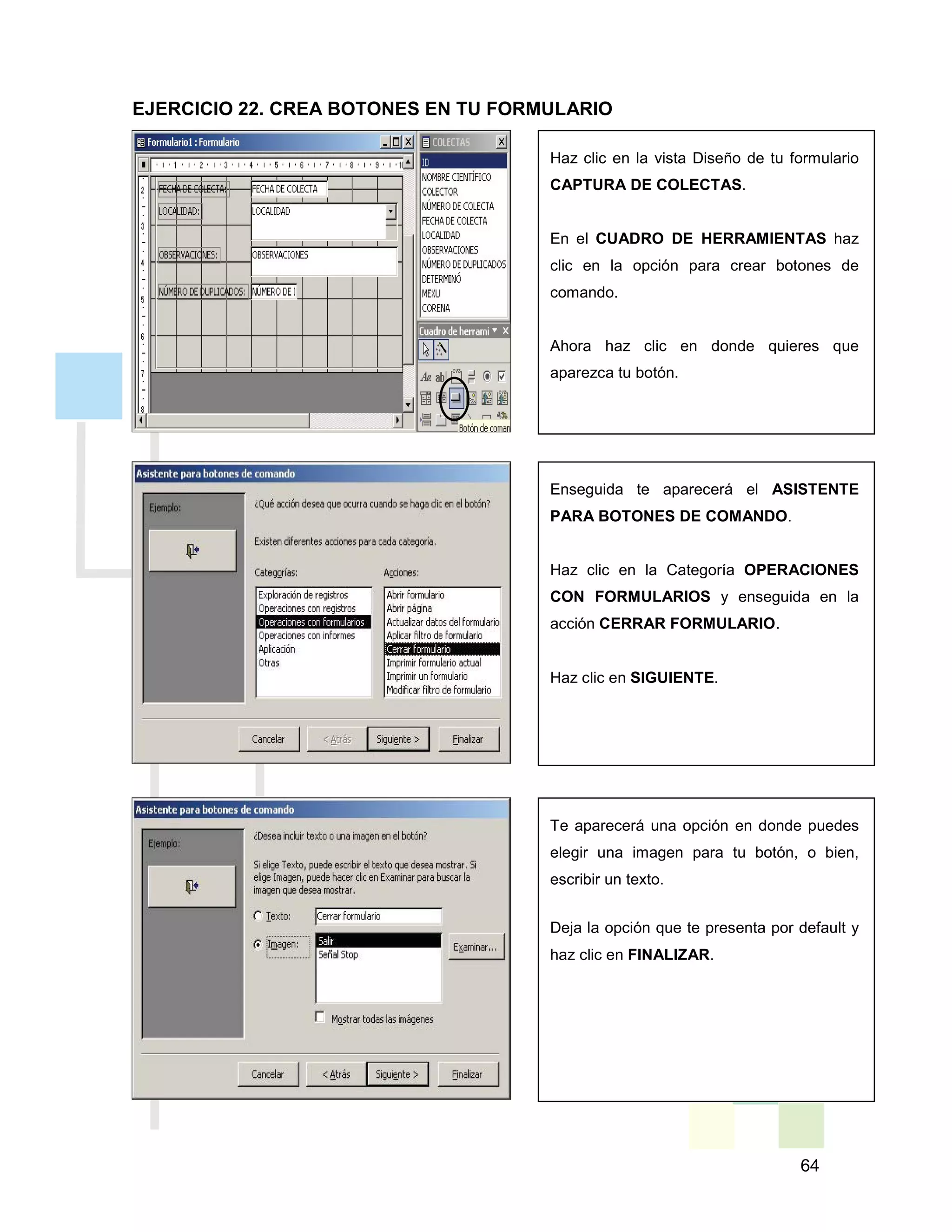 64
Haz clic en la vista Diseño de tu formulario
CAPTURA DE COLECTAS.
En el CUADRO DE HERRAMIENTAS haz
clic en la opción para crear botones de
comando.
Ahora haz clic en donde quieres que
aparezca tu botón.
Enseguida te aparecerá el ASISTENTE
PARA BOTONES DE COMANDO.
Haz clic en la Categoría OPERACIONES
CON FORMULARIOS y enseguida en la
acción CERRAR FORMULARIO.
Haz clic en SIGUIENTE.
Te aparecerá una opción en donde puedes
elegir una imagen para tu botón, o bien,
escribir un texto.
Deja la opción que te presenta por default y
haz clic en FINALIZAR.
EJERCICIO 22. CREA BOTONES EN TU FORMULARIO
 