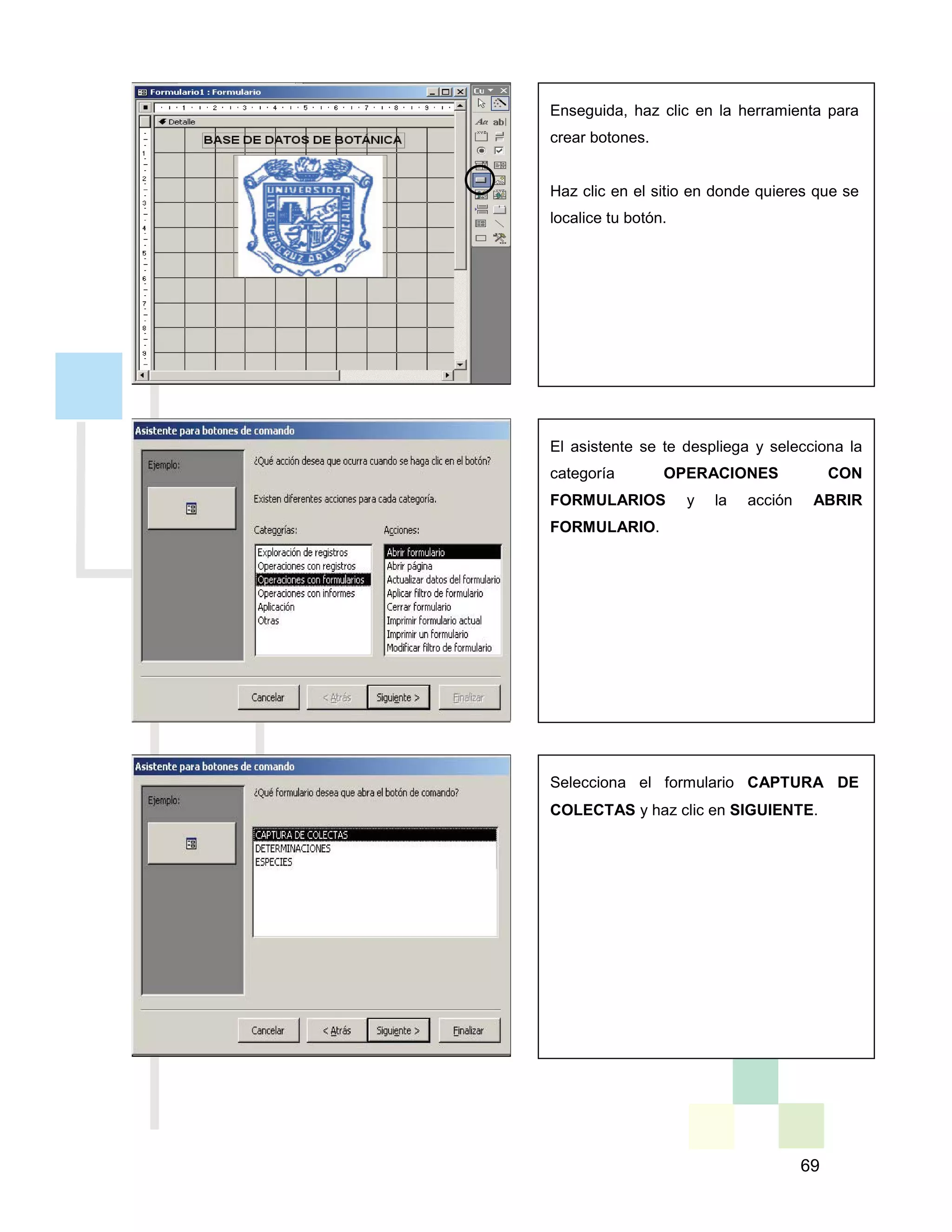 69
Enseguida, haz clic en la herramienta para
crear botones.
Haz clic en el sitio en donde quieres que se
localice tu botón.
El asistente se te despliega y selecciona la
categoría OPERACIONES CON
FORMULARIOS y la acción ABRIR
FORMULARIO.
Selecciona el formulario CAPTURA DE
COLECTAS y haz clic en SIGUIENTE.
 