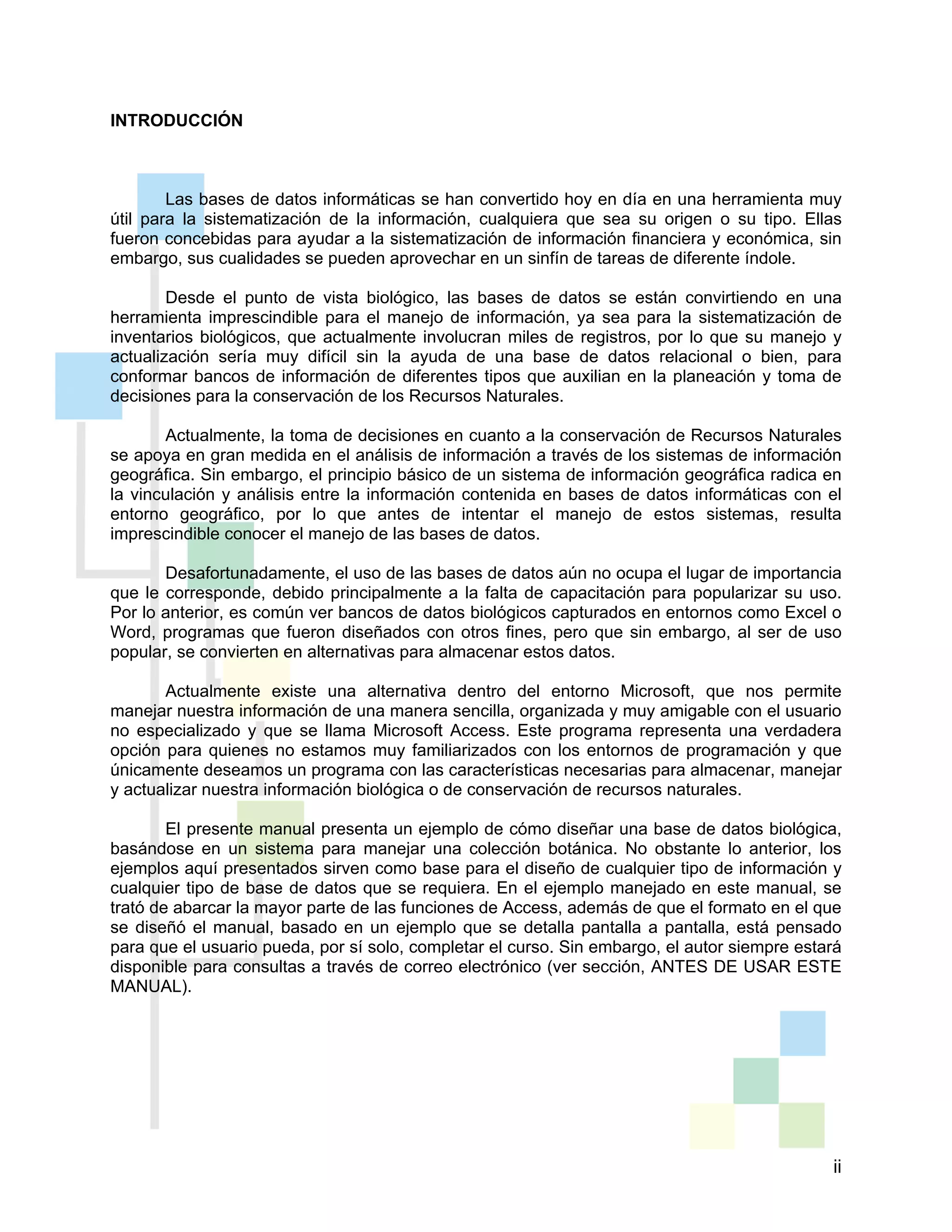 ii
INTRODUCCIÓN
Las bases de datos informáticas se han convertido hoy en día en una herramienta muy
útil para la sistematización de la información, cualquiera que sea su origen o su tipo. Ellas
fueron concebidas para ayudar a la sistematización de información financiera y económica, sin
embargo, sus cualidades se pueden aprovechar en un sinfín de tareas de diferente índole.
Desde el punto de vista biológico, las bases de datos se están convirtiendo en una
herramienta imprescindible para el manejo de información, ya sea para la sistematización de
inventarios biológicos, que actualmente involucran miles de registros, por lo que su manejo y
actualización sería muy difícil sin la ayuda de una base de datos relacional o bien, para
conformar bancos de información de diferentes tipos que auxilian en la planeación y toma de
decisiones para la conservación de los Recursos Naturales.
Actualmente, la toma de decisiones en cuanto a la conservación de Recursos Naturales
se apoya en gran medida en el análisis de información a través de los sistemas de información
geográfica. Sin embargo, el principio básico de un sistema de información geográfica radica en
la vinculación y análisis entre la información contenida en bases de datos informáticas con el
entorno geográfico, por lo que antes de intentar el manejo de estos sistemas, resulta
imprescindible conocer el manejo de las bases de datos.
Desafortunadamente, el uso de las bases de datos aún no ocupa el lugar de importancia
que le corresponde, debido principalmente a la falta de capacitación para popularizar su uso.
Por lo anterior, es común ver bancos de datos biológicos capturados en entornos como Excel o
Word, programas que fueron diseñados con otros fines, pero que sin embargo, al ser de uso
popular, se convierten en alternativas para almacenar estos datos.
Actualmente existe una alternativa dentro del entorno Microsoft, que nos permite
manejar nuestra información de una manera sencilla, organizada y muy amigable con el usuario
no especializado y que se llama Microsoft Access. Este programa representa una verdadera
opción para quienes no estamos muy familiarizados con los entornos de programación y que
únicamente deseamos un programa con las características necesarias para almacenar, manejar
y actualizar nuestra información biológica o de conservación de recursos naturales.
El presente manual presenta un ejemplo de cómo diseñar una base de datos biológica,
basándose en un sistema para manejar una colección botánica. No obstante lo anterior, los
ejemplos aquí presentados sirven como base para el diseño de cualquier tipo de información y
cualquier tipo de base de datos que se requiera. En el ejemplo manejado en este manual, se
trató de abarcar la mayor parte de las funciones de Access, además de que el formato en el que
se diseñó el manual, basado en un ejemplo que se detalla pantalla a pantalla, está pensado
para que el usuario pueda, por sí solo, completar el curso. Sin embargo, el autor siempre estará
disponible para consultas a través de correo electrónico (ver sección, ANTES DE USAR ESTE
MANUAL).
 