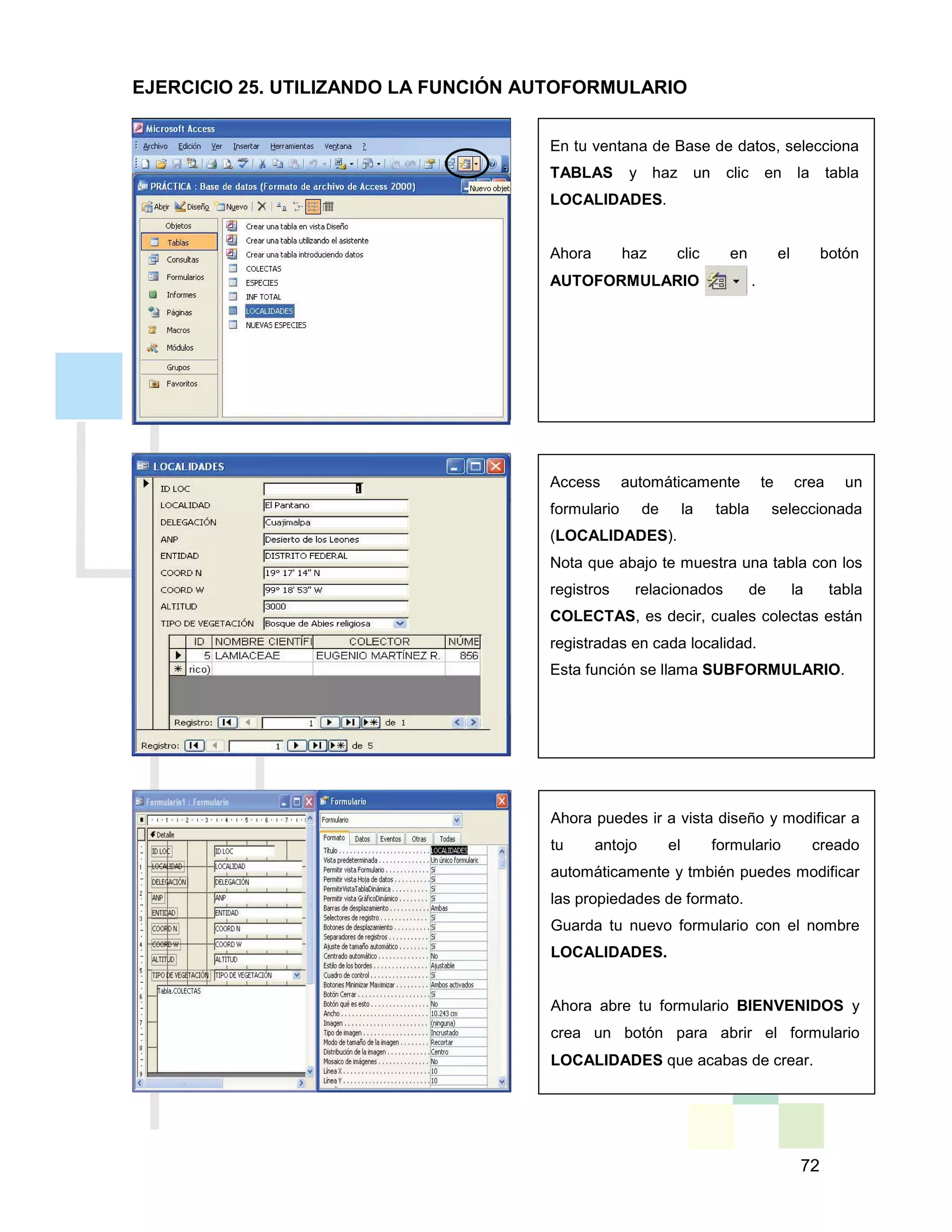 72
En tu ventana de Base de datos, selecciona
TABLAS y haz un clic en la tabla
LOCALIDADES.
Ahora haz clic en el botón
AUTOFORMULARIO .
Access automáticamente te crea un
formulario de la tabla seleccionada
(LOCALIDADES).
Nota que abajo te muestra una tabla con los
registros relacionados de la tabla
COLECTAS, es decir, cuales colectas están
registradas en cada localidad.
Esta función se llama SUBFORMULARIO.
Ahora puedes ir a vista diseño y modificar a
tu antojo el formulario creado
automáticamente y tmbién puedes modificar
las propiedades de formato.
Guarda tu nuevo formulario con el nombre
LOCALIDADES.
Ahora abre tu formulario BIENVENIDOS y
crea un botón para abrir el formulario
LOCALIDADES que acabas de crear.
EJERCICIO 25. UTILIZANDO LA FUNCIÓN AUTOFORMULARIO
 