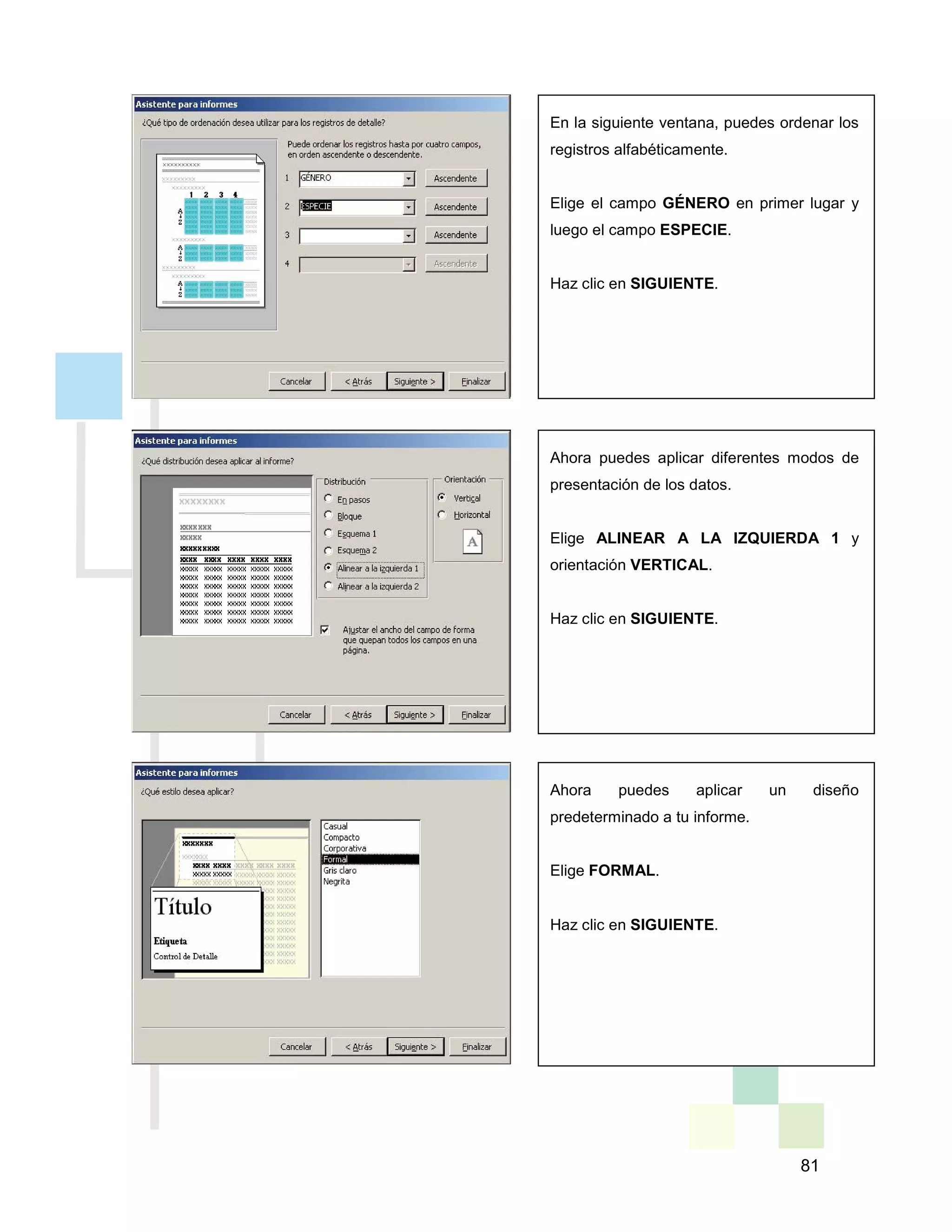 81
En la siguiente ventana, puedes ordenar los
registros alfabéticamente.
Elige el campo GÉNERO en primer lugar y
luego el campo ESPECIE.
Haz clic en SIGUIENTE.
Ahora puedes aplicar diferentes modos de
presentación de los datos.
Elige ALINEAR A LA IZQUIERDA 1 y
orientación VERTICAL.
Haz clic en SIGUIENTE.
Ahora puedes aplicar un diseño
predeterminado a tu informe.
Elige FORMAL.
Haz clic en SIGUIENTE.
 