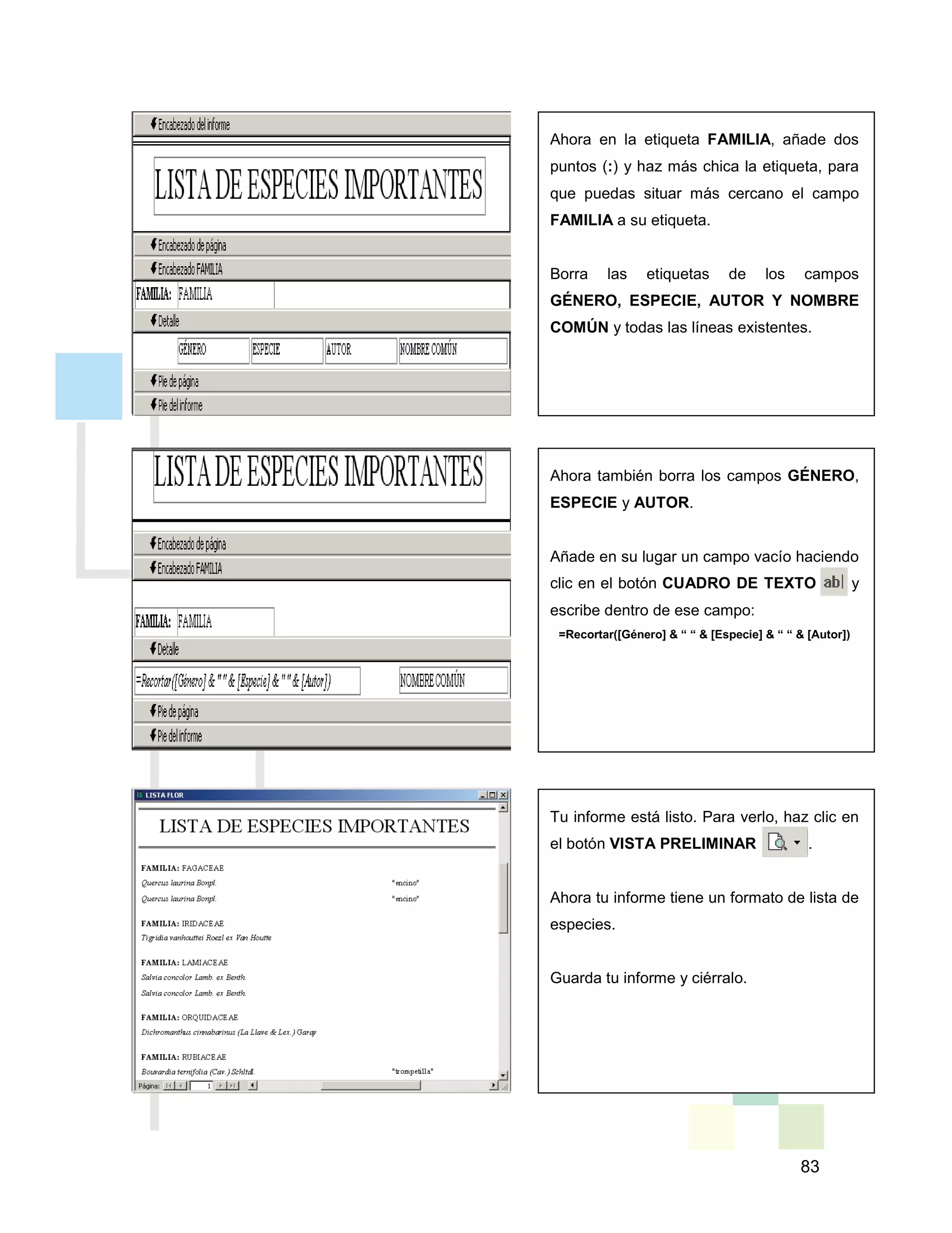 83
Ahora en la etiqueta FAMILIA, añade dos
puntos (:) y haz más chica la etiqueta, para
que puedas situar más cercano el campo
FAMILIA a su etiqueta.
Borra las etiquetas de los campos
GÉNERO, ESPECIE, AUTOR Y NOMBRE
COMÚN y todas las líneas existentes.
Ahora también borra los campos GÉNERO,
ESPECIE y AUTOR.
Añade en su lugar un campo vacío haciendo
clic en el botón CUADRO DE TEXTO y
escribe dentro de ese campo:
=Recortar([Género] & “ “ & [Especie] & “ “ & [Autor])
Tu informe está listo. Para verlo, haz clic en
el botón VISTA PRELIMINAR .
Ahora tu informe tiene un formato de lista de
especies.
Guarda tu informe y ciérralo.
 