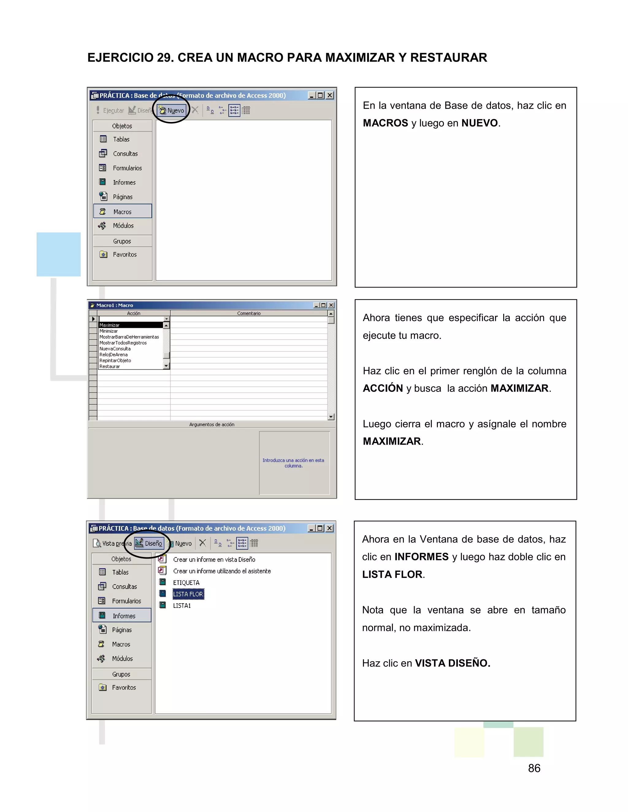 86
En la ventana de Base de datos, haz clic en
MACROS y luego en NUEVO.
Ahora tienes que especificar la acción que
ejecute tu macro.
Haz clic en el primer renglón de la columna
ACCIÓN y busca la acción MAXIMIZAR.
Luego cierra el macro y asígnale el nombre
MAXIMIZAR.
Ahora en la Ventana de base de datos, haz
clic en INFORMES y luego haz doble clic en
LISTA FLOR.
Nota que la ventana se abre en tamaño
normal, no maximizada.
Haz clic en VISTA DISEÑO.
EJERCICIO 29. CREA UN MACRO PARA MAXIMIZAR Y RESTAURAR
 