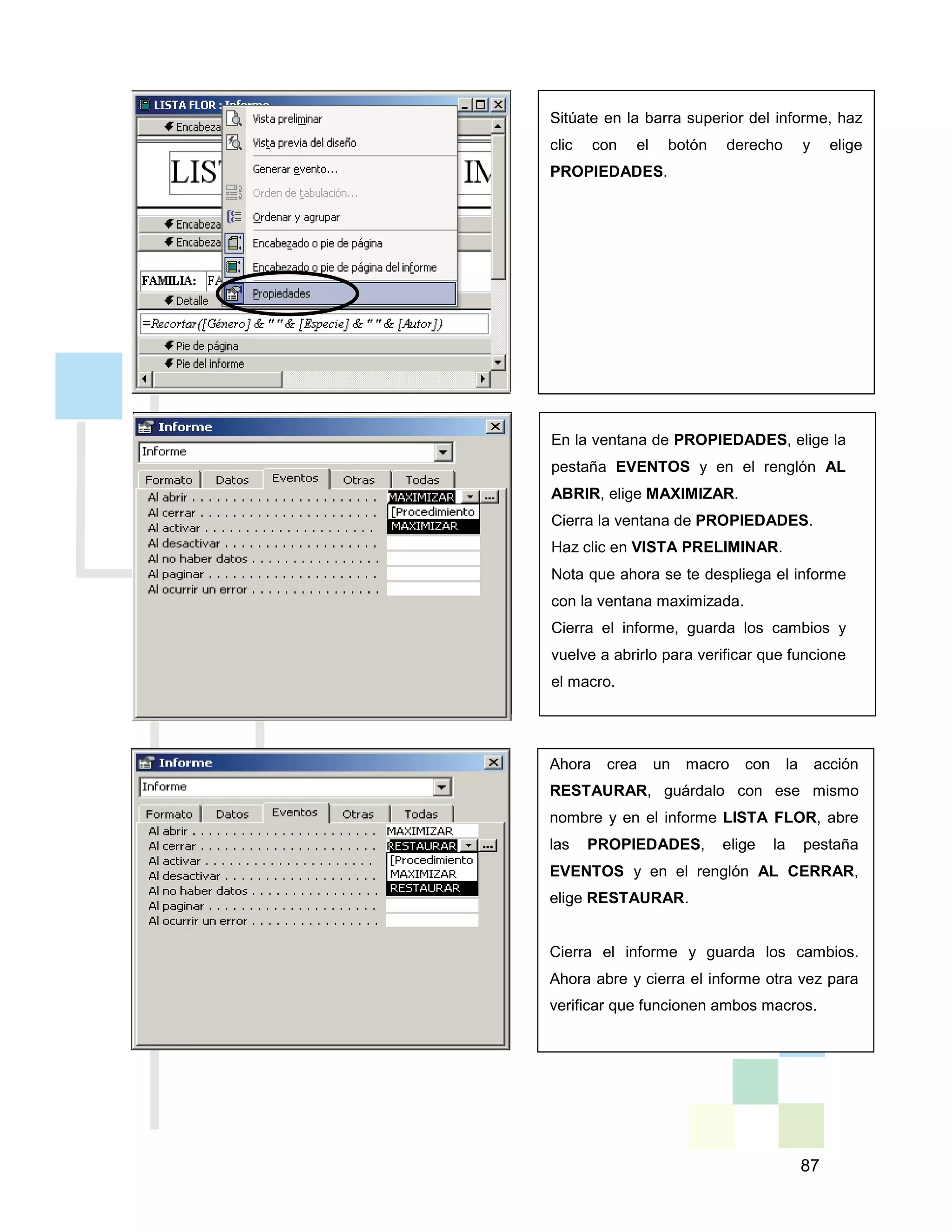 87
Sitúate en la barra superior del informe, haz
clic con el botón derecho y elige
PROPIEDADES.
En la ventana de PROPIEDADES, elige la
pestaña EVENTOS y en el renglón AL
ABRIR, elige MAXIMIZAR.
Cierra la ventana de PROPIEDADES.
Haz clic en VISTA PRELIMINAR.
Nota que ahora se te despliega el informe
con la ventana maximizada.
Cierra el informe, guarda los cambios y
vuelve a abrirlo para verificar que funcione
el macro.
Ahora crea un macro con la acción
RESTAURAR, guárdalo con ese mismo
nombre y en el informe LISTA FLOR, abre
las PROPIEDADES, elige la pestaña
EVENTOS y en el renglón AL CERRAR,
elige RESTAURAR.
Cierra el informe y guarda los cambios.
Ahora abre y cierra el informe otra vez para
verificar que funcionen ambos macros.
 