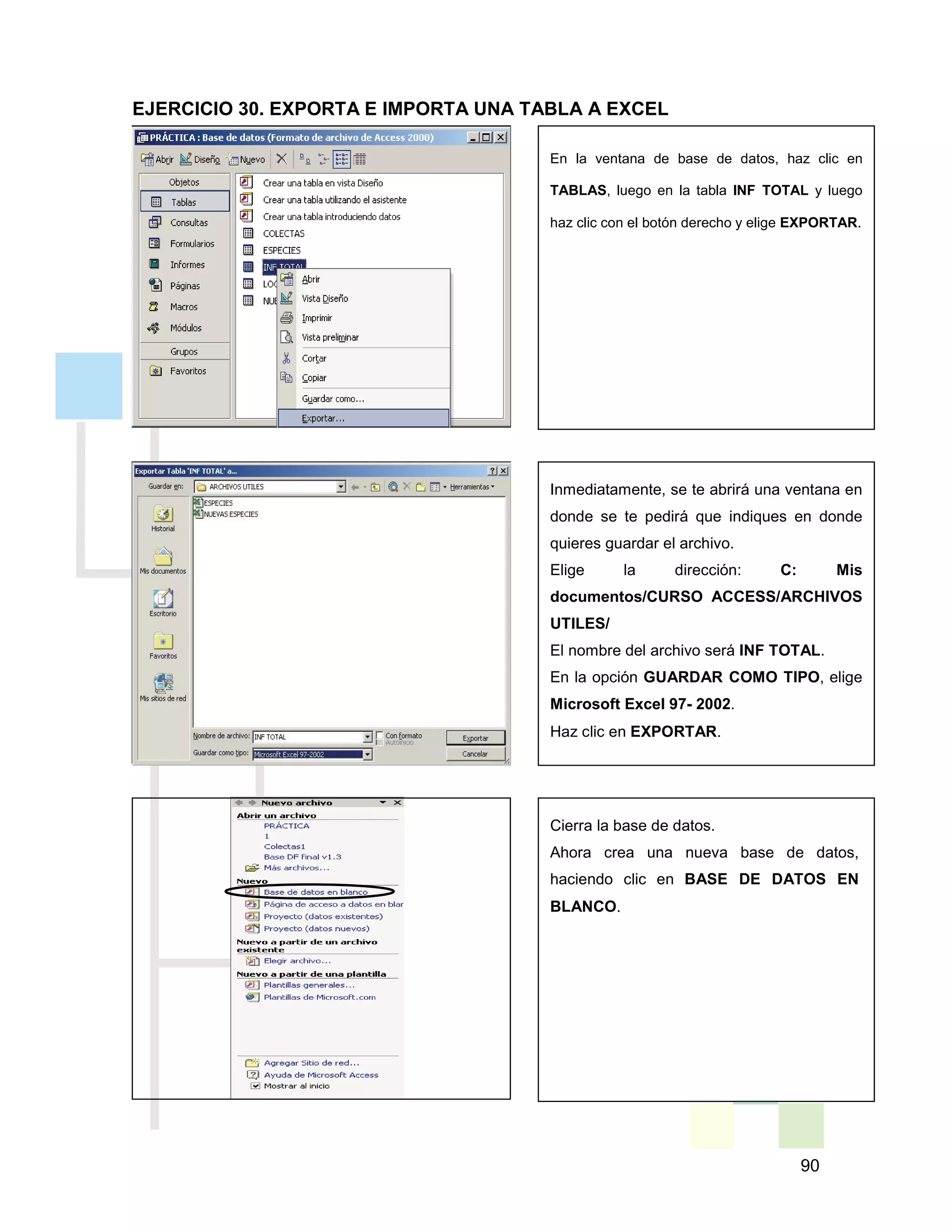 90
En la ventana de base de datos, haz clic en
TABLAS, luego en la tabla INF TOTAL y luego
haz clic con el botón derecho y elige EXPORTAR.
Inmediatamente, se te abrirá una ventana en
donde se te pedirá que indiques en donde
quieres guardar el archivo.
Elige la dirección: C: Mis
documentos/CURSO ACCESS/ARCHIVOS
UTILES/
El nombre del archivo será INF TOTAL.
En la opción GUARDAR COMO TIPO, elige
Microsoft Excel 97- 2002.
Haz clic en EXPORTAR.
Cierra la base de datos.
Ahora crea una nueva base de datos,
haciendo clic en BASE DE DATOS EN
BLANCO.
EJERCICIO 30. EXPORTA E IMPORTA UNA TABLA A EXCEL
 