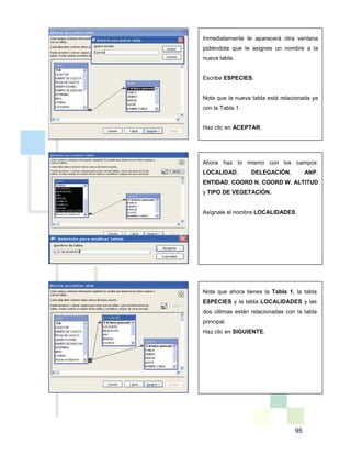 95
Inmediatamente te aparecerá otra ventana
pidiéndote que le asignes un nombre a la
nueva tabla.
Escribe ESPECIES.
Nota que la nueva tabla está relacionada ya
con la Tabla 1.
Haz clic en ACEPTAR.
Ahora haz lo mismo con los campos:
LOCALIDAD, DELEGACIÓN, ANP,
ENTIDAD, COORD N, COORD W, ALTITUD
y TIPO DE VEGETACIÓN.
Asígnale el nombre LOCALIDADES.
Nota que ahora tienes la Tabla 1, la tabla
ESPECIES y la tabla LOCALIDADES y las
dos últimas están relacionadas con la tabla
principal.
Haz clic en SIGUIENTE.
 