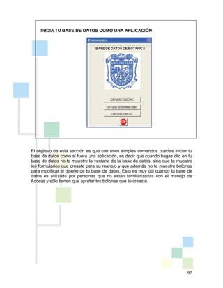 97
INICIA TU BASE DE DATOS COMO UNA APLICACIÓN
El objetivo de esta sección es que con unos simples comandos puedas iniciar tu
base de datos como si fuera una aplicación, es decir que cuando hagas clic en tu
base de datos no te muestre la ventana de la base de datos, sino que te muestre
los formularios que creaste para su manejo y que además no te muestre botones
para modificar el diseño de tu base de datos. Esto es muy útil cuando tu base de
datos es utilizada por personas que no están familiarizadas con el manejo de
Access y sólo tienen que apretar los botones que tú creaste.
 