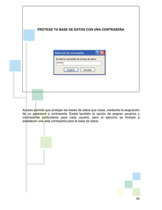 99
PROTEGE TU BASE DE DATOS CON UNA CONTRASEÑA
Access permite que protejas las bases de datos que creas, mediante la asignación
de un password o contraseña. Existe también la opción de asignar usuarios y
contraseñas particulares para cada usuario, pero el ejercicio se limitará a
establecer una sola contraseña para la base de datos.
 