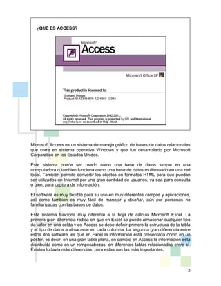 2
Microsoft Access es un sistema de manejo gráfico de bases de datos relacionales
que corre en sistema operativo Windows y que fue desarrollado por Microsoft
Corporation en los Estados Unidos.
Este sistema puede ser usado como una base de datos simple en una
computadora o también funciona como una base de datos multiusuario en una red
local. También permite convertir los objetos en formatos HTML para que puedan
ser utilizados en Internet por una gran cantidad de usuarios, ya sea para consulta
o bien, para captura de información.
El software es muy flexible para su uso en muy diferentes campos y aplicaciones,
así como también es muy fácil de manejar y diseñar, aún por personas no
familiarizadas con las bases de datos.
Este sistema funciona muy diferente a la hoja de cálculo Microsoft Excel. La
primera gran diferencia radica en que en Excel se puede almacenar cualquier tipo
de valor en una celda y en Access se debe definir primero la estructura de la tabla
y el tipo de datos a almacenar en cada columna. La segunda gran diferencia entre
estos dos software, es que en Excel la información está presentada como en un
póster, es decir, en una gran tabla plana, en cambio en Access la información está
distribuida como en un rompecabezas, en diferentes tablas relacionadas entre sí.
Existen todavía más diferencias, pero estas son las más importantes.
¿QUÉ ES ACCESS?
 