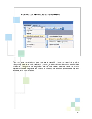 102
COMPACTA Y REPARA TU BASE DE DATOS
Esta es una herramienta que nos va a permitir, como su nombre lo dice,
compactar y reparar cualquier error que tenga nuestra base de datos, en términos
prácticos, compacta los espacios vacíos que tiene nuestra base de datos,
haciéndola más pequeña en cuanto a tamaño de archivo, haciéndola de esta
manera, más fácil de abrir.
 