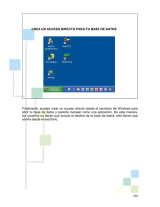 104
CREA UN ACCESO DIRECTO PARA TU BASE DE DATOS
Finalmente, puedes crear un acceso directo desde el escritorio de Windows para
abrir tu base de datos y poderla manejar como una aplicación. De esta manera,
los usuarios no tienen que buscar el destino de la base de datos, sólo tienen que
abrirla desde el escritorio.
 