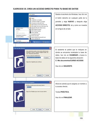 105
Desde el escritorio de Windows, haz clic con
el botón derecho en cualquier parte de tu
pantalla y elige NUEVO y después elige
ACCESO DIRECTO, tal y como se muestra
en la figura de al lado.
El asistente te pedirá que le indiques en
donde se encuentra localizada tu base de
datos, haz clic en EXAMINAR y busca tu
base de datos en la siguiente ubicación:
C: Mis documentos/CURSO ACCESS/.
Haz clic en SIGUIENTE.
Ahora te solicita que le asignes un nombre a
tu acceso directo.
Teclea PRÁCTICA.
Haz clic en FINALIZAR.
EJERCICIO 35. CREA UN ACCESO DIRECTO PARA TU BASE DE DATOS
 