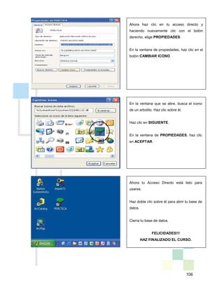 106
Ahora haz clic en tu acceso directo y
haciendo nuevamente clic con el botón
derecho, elige PROPIEDADES.
En la ventana de propiedades, haz clic en el
botón CAMBIAR ICONO.
En la ventana que se abre, busca el icono
de un arbolito. Haz clic sobre él.
Haz clic en SIGUIENTE.
En la ventana de PROPIEDADES, haz clic
en ACEPTAR.
Ahora tu Acceso Directo está listo para
usarse.
Haz doble clic sobre él para abrir tu base de
datos.
Cierra tu base de datos.
FELICIDADES!!!
HAZ FINALIZADO EL CURSO.
 