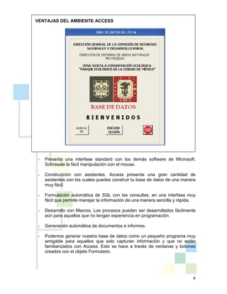 4
VENTAJAS DEL AMBIENTE ACCESS
- Presenta una interfase standard con los demás software de Microsoft.
Sobresale la fácil manipulación con el mouse.
- Construcción con asistentes. Access presenta una gran cantidad de
asistentes con los cuales puedes construir tu base de datos de una manera
muy fácil.
- Formulación automática de SQL con las consultas, en una interfase muy
fácil que permite manejar la información de una manera sencilla y rápida.
- Desarrollo con Macros. Los procesos pueden ser desarrollados fácilmente
aún para aquellos que no tengan experiencia en programación.
- Generación automática de documentos e informes.
- Podemos generar nuestra base de datos como un pequeño programa muy
amigable para aquellos que solo capturan información y que no están
familiarizados con Access. Esto se hace a través de ventanas y botones
creados con el objeto Formulario.
 