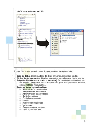 6
CREA UNA BASE DE DATOS
Al crear una nueva base de datos, Access presenta varias opciones:
- Base de datos. Crear una base de datos en blanco, sin ningún objeto.
- Página de acceso a datos. Diseñar una página para el acceso desde Internet.
- Proyecto (base de datos nueva o existente). Es un nuevo formato de archivo
de Access (.adp) y fue creado básicamente para manejar bases de datos
en una red local multiusuarios.
- Bases de datos preestablecidas:
o Administración de contactos
o Administración de llamadas
o Administración de actividades
o Control de activos
o Control de inventario
o Gastos
o introducción de pedidos
o Libro mayor
o Programación de recursos
o Tiempo y facturación
 