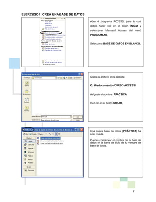 7
EJERCICIO 1. CREA UNA BASE DE DATOS
Graba tu archivo en la carpeta:
C: Mis documentos/CURSO ACCESS/
Asígnale el nombre: PRÁCTICA
Haz clic en el botón CREAR.
Una nueva base de datos (PRÁCTICA) ha
sido creada.
Puedes corroborar el nombre de tu base de
datos en la barra de título de tu ventana de
base de datos.
Abre el programa ACCESS, para lo cual
debes hacer clic en el botón INICIO y
seleccionar Microsoft Access del menú
PROGRAMAS.
Selecciona BASE DE DATOS EN BLANCO.
 