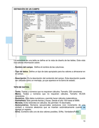 10
DEFINICIÓN DE UN CAMPO
La estructura de una tabla se define en la vista de diseño de las tablas. Esta vista
nos solicita información sobre:
- Nombre del campo. Define el nombre de las columnas.
- Tipo de datos. Define un tipo de dato apropiado para los valores a almacenar en
el campo.
- Descripción. Es la descripción del contenido del campo. Esta descripción puede
ser utilizada como un mensaje, ya que aparece en la barra de estado.
TIPO DE DATOS.
- Texto. Textos y números que no requieran cálculos. Tamaño: 255 caracteres.
- Memo. Textos y números que no requieran cálculos. Tamaño: 65,535
caracteres.
- Numérico. Sólo datos numéricos y permite hacer cálculos matemáticos.
- Fecha/hora. Sólo permite fechas y horas. Desde el año 100 hasta el 9999.
- Moneda. Evita redondeo en cálculos. Se permiten 15 decimales.
- Autonumérico. Números secuenciales exclusivos (con incremento de una
unidad) o números aleatorios que se insertan automáticamente cuando se
agrega un registro.
- Si/no. Contiene sólo uno de dos valores posibles, Sí/No, Verdadero/Falso.
 