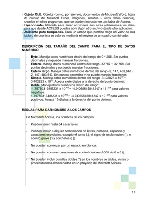 11
- Objeto OLE. Objetos (como, por ejemplo, documentos de Microsoft Word, hojas
de cálculo de Microsoft Excel, imágenes, sonidos u otros datos binarios),
creados en otros programas, que se pueden incrustar en una tabla de Access.
- Hipervínculo. Utilizado para crear un vínculo con otras aplicaciones, es decir,
para que desde ACCESS puedas abrir algún otro archivo desde otra aplicación.
- Asistente para búsquedas. Crea un campo que permite elegir un valor de otra
tabla o de una lista de valores mediante el empleo de un cuadro combinado.
DESCRIPCIÓN DEL TAMAÑO DEL CAMPO PARA EL TIPO DE DATOS
NUMÉRICO
- Byte. Maneja datos numéricos dentro del rango de 0 ~ 255. Sin puntos
decimales y no puede manejar fracciones.
- Entero. Maneja datos numéricos dentro del rango -32,767 ~ 32,768. Sin
puntos decimales y no puede manejar fracciones.
- Entero largo. Maneja datos numéricos dentro del rango -2, 147, 483,648 ~
2, 147, 483,647. Sin puntos decimales y no puede manejar fracciones
- Simple. Maneja datos numéricos dentro del rango -3.402823 x 1038
~
3.402823 x 1038
. Acepta siete dígitos a la derecha del punto decimal.
- Doble. Maneja datos numéricos dentro del rango:
-1.79769313486231 x 10308
~ -4.94065645841247 x 10 -324
para valores
negativos.
1.79769313486231 x 10308
~ -4.94065645841247 x 10 -324
para valores
positivos. Acepta 15 dígitos a la derecha del punto decimal.
REGLAS PARA DAR NOMBRE A LOS CAMPOS
En Microsoft Access, los nombres de los campos:
- Pueden tener hasta 64 caracteres.
- Pueden incluir cualquier combinación de letras, números, espacios y
caracteres especiales, excepto el punto (.), el signo de exclamación (!), el
acento grave (´) y corchetes ([ ]).
- No pueden comenzar por un espacio en blanco.
- No pueden contener caracteres de control (valores ASCII de 0 a 31).
- No pueden incluir comillas dobles (") en los nombres de tablas, vistas o
procedimientos almacenados en un proyecto de Microsoft Access.
 