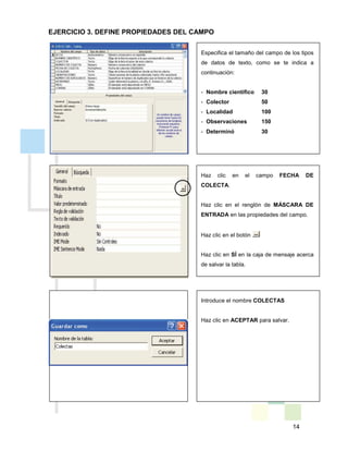 14
Introduce el nombre COLECTAS
Haz clic en ACEPTAR para salvar.
EJERCICIO 3. DEFINE PROPIEDADES DEL CAMPO
Especifica el tamaño del campo de los tipos
de datos de texto, como se te indica a
continuación:
- Nombre científico 30
- Colector 50
- Localidad 100
- Observaciones 150
- Determinó 30
Haz clic en el campo FECHA DE
COLECTA.
Haz clic en el renglón de MÁSCARA DE
ENTRADA en las propiedades del campo.
Haz clic en el botón
Haz clic en SÍ en la caja de mensaje acerca
de salvar la tabla.
 