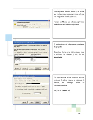 15
En la siguiente ventana, ACCESS te indica
que no hay ninguna clave principal definida
y te pregunta si deseas crear una.
Haz clic en NO, ya que esta clave principal
será definida en un ejercicio posterior.
El asistente para la máscara de entrada es
desplegado.
Selecciona fecha corta (dd/mm/aaaa) para
la máscara de entrada y haz clic en
SIGUIENTE.
En esta ventana se te muestran algunas
opciones de cómo mostrar la máscara de
entrada, sin embargo, ahora no
cambiaremos nada.
Haz clic en FINALIZAR.
 