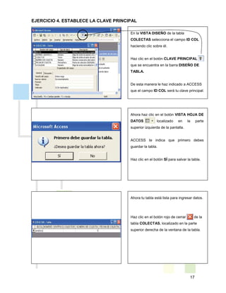 17
En la VISTA DISEÑO de la tabla
COLECTAS selecciona el campo ID COL
haciendo clic sobre él.
Haz clic en el botón CLAVE PRINCIPAL
que se encuentra en la barra DISEÑO DE
TABLA.
De esta manera le haz indicado a ACCESS
que el campo ID COL será tu clave principal.
Ahora haz clic en el botón VISTA HOJA DE
DATOS localizado en la parte
superior izquierda de la pantalla.
ACCESS te indica que primero debes
guardar la tabla.
Haz clic en el botón SÍ para salvar la tabla.
Ahora tu tabla está lista para ingresar datos.
Haz clic en el botón rojo de cerrar de la
tabla COLECTAS, localizado en la parte
superior derecha de la ventana de la tabla.
EJERCICIO 4. ESTABLECE LA CLAVE PRINCIPAL
 