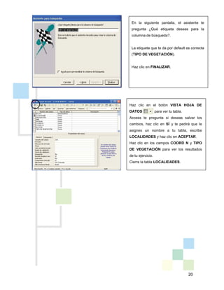 20
En la siguiente pantalla, el asistente te
pregunta ¿Qué etiqueta deseas para la
columna de búsqueda?.
La etiqueta que te da por default es correcta
(TIPO DE VEGETACIÓN).
Haz clic en FINALIZAR.
Haz clic en el botón VISTA HOJA DE
DATOS para ver tu tabla.
Access te pregunta si deseas salvar los
cambios, haz clic en SÍ y te pedirá que le
asignes un nombre a tu tabla, escribe
LOCALIDADES y haz clic en ACEPTAR.
Haz clic en los campos COORD N y TIPO
DE VEGETACIÓN para ver los resultados
de tu ejercicio.
Cierra la tabla LOCALIDADES.
 